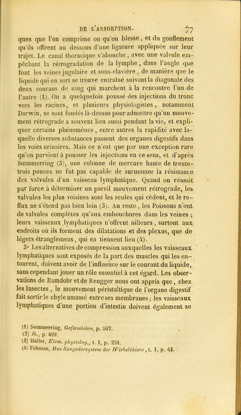 ques que l'on comprime ou qu'on blesse, et du gonflement qu'ils offrent au dessous d'une ligature appliquée sur leur trajet. Le canal thoracique s'abouche , avec une valvule em- pêchant la rétrogradation de la lymphe, dans l'angle que font les veines jugulaire et sous-clavière , de manière que le liquide qui en sort se trouve entraîné suivant la diagonale des deux courans de sang qui marchent à la rencontre l'un de l'autre (1). On a quelquefois poussé des injections du tronc vers les racines, et plusieurs physiologistes, notamment Darwin, se sont fondés là-dessus pour admettre qu'un mouve- ment rétrograde a souvent lieu aussi pendant la vie, et expli- quer certains phénomènes, entre autres la rapidité avec la- quelle diverses substances passent des organes digestifs dans les voies urinaires. Mais ce n'est que par une exception rare qu'on parvient à pousser les injections en ce sens, et d'après Sœmmerring (3), une colonne de mercure haute de trente- trois pouces ne fut pas capable de surmonter la résistance des valvules d'un vaisseau lymphatique. Quand on réussit par force à détermiuer un pareil mouvement rétrograde, les valvules les plus voisines sont les seules qui cèdent, et le re- flux ne s'étend pas bien loin (3). Au reste , les Poissons n'ont de valvules complètes qu'aux embouchures dans les veines -v leurs vaisseaux lymphatiques n'offrent ailleurs, surtout aux endroits où ils forment des dilatations et des plexus, que de légers étranglemens, qui en tiennent lieu (4). 3° Les alternatives de compression auxquelles les vaisseaux lymphatiques sont exposés de la part des muscles qui les en- tourent, doivent avoir de l'influence sur le courant du liquide, sans cependant jouer un rôle essentiel à cet égard. Les obser- vations de Ramdohr et de Rengger nous ont appris que, chez les Insectes , le mouvement péristaltique de l'organe digestif fait sortir le chyle amassé entreses membranes; les vaisseaux lymphatiques d'une portion d'intestin doivent également &e (1) Sœmmerring, Gefœsslehre, p. 507. (2) lb., p. 499. (3) Haller, Elem. phyaioloy., t. I, p. 251. (4) Fohman, Das Saïujadersysicm dcr JVirlelthiero , t. I, p. 43.