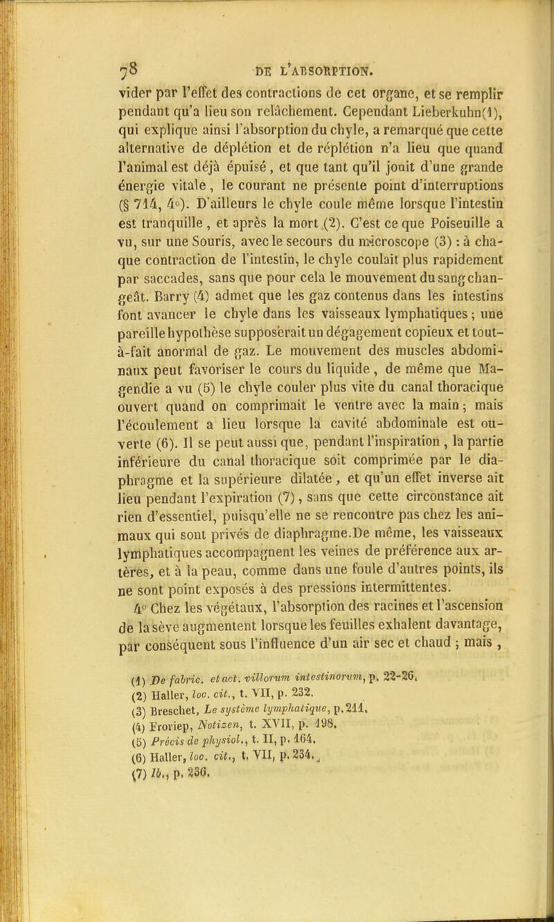 vider par l'effet des contractions de cet organe, et se remplir pendant qu'a lieu son relâchement. Cependant Lieberkuhn(l), qui explique ainsi l'absorption du chyle, a remarqué que cette alternative de déplélion et de réplétion n'a lieu que quand l'animal est déjà épuisé, et que tant qu'il jouit d'une grande énergie vitale, le courant ne présente point d'interruptions (§ 744, 4°). D'ailleurs le chyle coule même lorsque l'intestin est tranquille , et après la mort (2). C'est ce que Poiseuille a vu, sur une Souris, avec le secours du microscope (3) : à cha- que contraction de l'intestin, le chyle coulait plus rapidement par saccades, sans que pour cela le mouvement du sang chan- geât. Barry (4) admet que les gaz contenus dans les intestins l'ont avancer le chyle dans les vaisseaux lymphatiques ; une pareille hypothèse supposerait un dégagement copieux et tout- à-fait anormal de gaz. Le mouvement des muscles abdomi- naux peut favoriser le cours du liquide , de même que Ma- gendie a vu (5) le chyle couler plus vite du canal thoracique ouvert quand on comprimait le ventre avec la main ; mais l'écoulement a lieu lorsque la cavité abdominale est ou- verte (6). 11 se peut aussi que, pendant l'inspiration , la partie inférieure du canal thoracique soit comprimée par le dia- phragme et la supérieure dilatée, et qu'un effet inverse ait lieu pendant l'expiration (7), sans que cette circonstance ait rien d'essentiel, puisqu'elle ne se rencontre pas chez les ani- maux qui sont privés de diaphragme.De même, les vaisseaux lymphatiques accompagnent les veines de préférence aux ar- tères, et à la peau, comme dans une foule d'autres points, ils ne sont point exposés à des pressions intermittentes. 4° Chez les végétaux, l'absorption des racines et l'ascension de la sève augmentent lorsque les feuilles exhalent davantage, par conséquent sous l'influence d'un air sec et chaud ; mais , (1) De fahric. etact. villorum intestinorxnn, p, 22-26. (2) Haller, loc cit., t. VII, p. 232. (3) Breschet, Le système lymphatique, p. 211. (4) Froviep, Notisen, t. XVII, p. 198. (5) Précis de physiol., t. II, p. 164. (6) Haller, loc. cit., t. VII, p. 234. ^ (7) lb., p. 236.