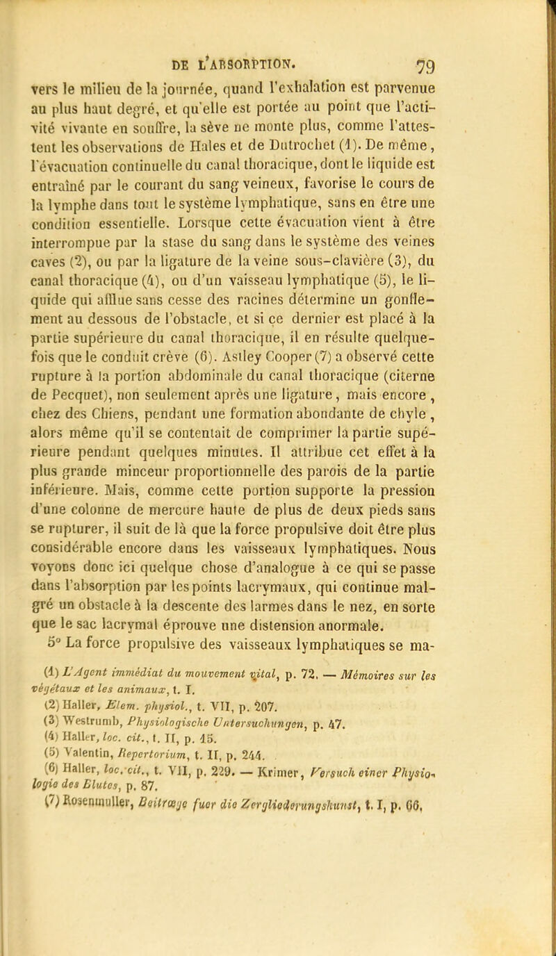 vers le milieu de la journée, quand l'exhalation est parvenue au plus haut degré, et qu'elle est portée au point que l'acti- vité vivante en souffre, la sève ne monte plus, comme l'attes- tent les observations de Haies et de Dulrochet (i ). De même, l'évacuation continuelle du canal thoracique,dontle liquide est entraîné par le courant du sang veineux, favorise le cours de la lymphe dans tout le système lymphatique, sans en être une condition essentielle. Lorsque cette évacuation vient à être interrompue par la stase du sang dans le système des veines caves (2), ou par la ligature de la veine sous-clavière (3), du canal thoracique (4), ou d'un vaisseau lymphatique (5), le li- quide qui afflue sans cesse des racines détermine un gonfle- ment au dessous de l'obstacle, et si ce dernier est placé à la partie supérieure du canal thoracique, il en résulte quelque- fois que le conduit crève (6). Astley Cooper (7) a observé cette rupture à la portion abdominale du canal thoracique (citerne de Pecquet), non seulement après une ligature, mais encore , chez des Chiens, pendant une formation abondante de chyle , alors même qu'il se contentait de comprimer la partie supé- rieure pendant quelques minutes. Il attribue cet effet à la plus grande minceur proportionnelle des parois de la partie inférieure. Mais, comme celte portion supporte la pression d'une colonne de mercure haute de plus de deux pieds sans se rupturer, il suit de là que la force propulsive doit être plus considérable encore dans les vaisseaux lymphatiques. Nous voyons donc ici quelque chose d'analogue à ce qui se passe dans l'absorption par les points lacrymaux, qui continue mal- gré un obstacle à la descente des larmes dans le nez, en sorte que le sac lacrymal éprouve une distension anormale. 5° La force propulsive des vaisseaux lymphatiques se ma- (1) L'Agent immédiat du mouvement vjtal, p. 72. — Mémoires sur les végétaux et les animaux, t. I. (2) Haller, Elem. physiol., t. VII, p. 207. (3) Westrunib, Physinlogische U/itersuchimgcn, p. 47. (4) Halter, loc. cit., t. II, p. 15. (5) Valentin, Repertorium, t. II, p. 244. . (6) Haller, loc, cit., t. VJI, p. 229. — Krimer, Fersuch eincr Pkysion logie des Blutes, p. 87. (7) Roaenuiuller, DeUrœjc fuor die Zeryliod,erungshinsti 1.1, p. GG.