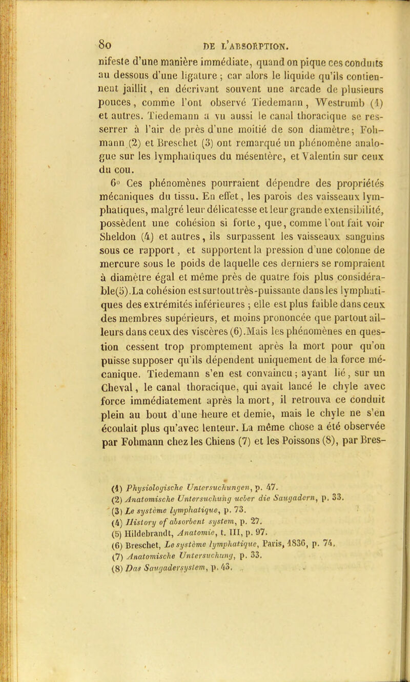 nifeste d'une manière immédiate, quand on pique ces conduits au dessous d'une ligature ; car alors le liquide qu'ils contien- nent jaillit, en décrivant souvent une arcade de plusieurs pouces, comme l'ont observé Tiedemann, Westrumb (1) et autres. Tiedemann a vu aussi le canal thoracique se res- serrer à l'air de près d'une moitié de son diamètre; Foh- mann (2) et Breschet (3) ont remarqué un phénomène analo- gue sur les lymphatiques du mésentère, et Valentin sur ceux du cou. 6° Ces phénomènes pourraient dépendre des propriétés mécaniques du tissu. En effet, les parois des vaisseaux lym- phatiques, malgré leur délicatesse et leur grande extensibilité, possèdent une cohésion si forte, que, comme l'ont fait voir Sheldon (4) et autres, ils surpassent les vaisseaux sanguins sous ce rapport, et supportent la pression d'une colonne de mercure sous le poids de laquelle ces derniers se rompraient à diamètre égal et même près de quatre fois plus considéra- ble^).La cohésion estsurtouttrès-puissante dansles lymphati- ques des extrémités inférieures ; elle est plus faible dans ceux des membres supérieurs, et moins prononcée que partout ail- leurs dans ceux des viscères (6).Mais les phénomènes en ques- tion cessent trop promptement après la mort pour qu'on puisse supposer qu'ils dépendent uniquement de la force mé- canique. Tiedemann s'en est convaincu ; ayant lié, sur un Cheval, le canal thoracique, qui avait lancé le chyle avec force immédiatement après la mort, il retrouva ce conduit plein au bout d'une heure et demie, mais le chyle ne s'en écoulait plus qu'avec lenteur. La même chose a été observée par Fohmann chez les Chiens (7) et les Poissons (8), par Bres- (4) Physioloijische Untersuchungen, p. 47. (2) Anatomische Untersuchuhg ueber die Saugadern, p. 33. (3) Le système lymphatique, p. 73. (4) Jlistory of absorbent System, p. 27. (5) Hildebrandt, Anatomic, t. III, p. 97. (6) Breschet, Le système lymphatique, Paris, 4S3G, p. 74, (7) Anatomische Untersuchung, p. 33. (8) Das Saugadersystem, p. 43. .
