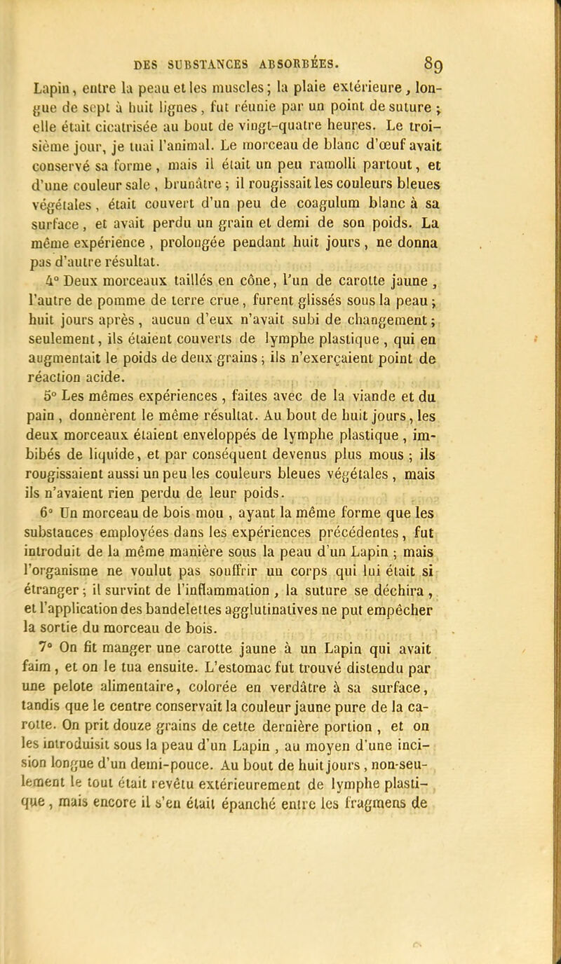 Lapin, entre la peau et les muscles ; la plaie extérieure, lon- gue de sept à huit lignes, fut réunie par un point de suture ; elle était cicatrisée au bout de vingt-quatre heures. Le troi- sième jour, je tuai l'animal. Le morceau de blanc d'oeuf avait conservé sa forme, mais il était un peu ramolli partout, et d'une couleur sale , brunâtre ; il rougissait les couleurs bleues végétales, était couvert d'un peu de coagulum blanc à sa surface, et avait perdu un grain et demi de son poids. La même expérience , prolougée pendant huit jours , ne donna pas d'autre résultat. 4° Deux morceaux taillés en cône, l'un de carotte jaune , l'autre de pomme de terre crue, furent glissés sous la peau \ huit jours après, aucun d'eux n'avait subi de changement ; seulement, ils étaient couverts de lymphe plastique , qui en augmentait le poids de deux grains ; ils n'exerçaient point de réaction acide. 5° Les mêmes expériences , faites avec de la viande et du pain , donnèrent le même résultat. Au bout de huit jours, les deux morceaux étaient enveloppés de lymphe plastique , im- bibés de liquide, et par conséquent devenus plus mous ; ils rougissaient aussi un peu les couleurs bleues végétales , mais ils n'avaient rien perdu de leur poids. 6° Un morceau de bois mou , ayant la même forme que les substances employées dans les expériences précédentes, fut introduit de la même manière sous la peau d'un Lapin ; mais l'organisme ne voulut pas souffrir uu corps qui lui était si étranger ; il survint de l'inflammation , la suture se déchira , et l'application des bandelettes agglutinatives ne put empêcher la sortie du morceau de bois. 7° On fit manger une carotte jaune à un Lapin qui avait faim, et on le tua ensuite. L'estomac fut trouvé distendu par une pelote alimentaire, colorée en verdâtre à sa surface, tandis que le centre conservait la couleur jaune pure de la ca- rotte. On prit douze grains de cette dernière portion , et on les introduisit sous la peau d'un Lapin , au moyen d'une inci- sion longue d'un demi-pouce. Au bout de huit jours, non-seu- lement le tout était revêtu extérieurement de lymphe plasti- que , mais encore il s'en était épanché entre les iragraens de