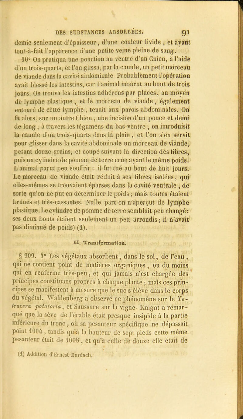 demie seulement d'épaisseur, d'une couleur livide , et ayant lout-à-fait l'apparence d'une petite veine pleine de sang. 10° On pratiqua une ponction au ventre d'un Chien, à l'aide d'un trois-quarts, et l'on glissa, parla canule, un petit morceau de viaude dans la cavité abdominale. Probablement l'opération avait blessé les intestins, car l'animal mourut au bout de trois jours. On trouva les intestins adhérens par places, au moyen de lymphe plastique, et le morceau de viande, également entouré de cette lymphe , tenait aux parois abdominales. On fit alors, sur un autre Chien, une incision d'un pouce et demi de long , à travers les tégumens du bas-ventre , on introduisit la canule d'un trois-quarts dans la plaie , et l'on s'en servit pour glisser dans la cavité abdominale un morceau de viande, pesant douze grains, et coupé suivant la direction des fibres, puis un cylindre de pomme de terre crue ayant le même poids. L'animal parut peu souffrir : il fut tué au bout de huit jours. Le morceau de viande était réduit à ses fibres isolées, qui elles-mêmes se trouvaient éparses dans la cavité ventrale , de sorte qu'on ne put en déterminer le poids ; mais toutes étaient brunes et très-cassantes. Nulle part on n'aperçut de lymphe plastique. Le cylindre de pomme de terre semblait peu changé : ses deux bouts étaient seulement un peu arrondis ; il n'avait pas dimioué de poids) (1). II. Transformation. § 909. 1° Les végétaux absorbent, dans le sol, de l'eau , qui ne contient point de matières organiques , ou du moins qui en renferme très-peu, et qui jamais n'est chargée des ' principes constituans propres à chaque plante ; mais ces prin- cipes se manifestent à mesure que le suc s'élève dans le corps du végétal. Wahlenberg a observé ce phénomène sur le Te- tracera potatoria, et Saussure sur la vigne- Knignt a remar- qué que la sève de l'érable était presque insipide à la partie inférieure du tronc, où sa pesanteur spécifique ne dépassait point 1004, tandis qu'-à la hauteur de sept pieds cette même pesanteur était de 1008, et qu'à celle de douze elle était de