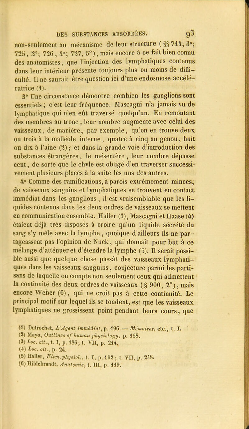 non-seulement au mécanisme de leur structure ( §§ 711, 3°; 725, 2°; 726 , 4°; 727, 5°), mais encore à ce fait bien connu des anatomistes, que l'injection des lymphatiques contenus dans leur intérieur présente toujours plus ou moins de diffi- culté. Il ne saurait être question ici d'une endosmose accélé- ratrice fl). 3° Une circonstance démontre combien les ganglions sont essentiels ; c'est leur fréquence. Mascagni n'a jamais vu de lymphatique qui n'en eût traversé quelqu'un. En remontant des membres au tronc, leur nombre augmente avec celui des vaisseaux, de manière, par exemple, qu'on en trouve deux ou trois à la malléole interne , quatre à cinq au genou, huit ou dix à l'aine (2) ; et dans la grande voie d'introduction des substances étrangères, le mésentère , leur nombre dépasse cent, de sorte que le chyle est obligé d'en traverser successi- vement plusieurs placés à la suite les uns des autres. 4° Comme des ramifications, à parois extrêmement minces, de vaisseaux sanguins et lymphatiques se trouvent en contact immédiat dans les ganglions , il est vraisemblable que les li- quides contenus dans les deux ordres de vaisseaux se mettent en communication ensemble. Haller (3), Mascagni et Haase (4) étaient déjà très-disposés à croire qu'un liquide sécrété du saDg s'y mêle avec la lymphe , quoique d'ailleurs ils ne par- tageassent pas l'opinion de Nuck, qui donnait pour but à ce mélange d'atténuer et d'étendre la lymphe (5). Il serait possi- ble aussi que quelque chose passât des vaisseaux lymphati- ques dans les vaisseaux sanguins, conjecture parmi les parti- sans de laquelle on compte non seulement ceux qui admettent la continuité des deux ordres de vaisseaux (§ 900, 2°), mais encore Weber (6), qui ne croit pas à cette continuité. Le principal motif sur lequel ils se fondent, est que les vaisseaux lymphatiques ne grossissent point pendant leurs cours, que (1) Dntrochet, L'Agent immédiat, p. 196.— Mémoires, etc., t. I. (2) Mayo, Outlines of human physiology, p. 458. (3) Loc. cit., t. I, p. 186; t. VII, p. 214, (4) Loc. cit., p. 24. (5) Haller, Elem.physiol., t. I, p. 192 ; t. VIT, p. 238.