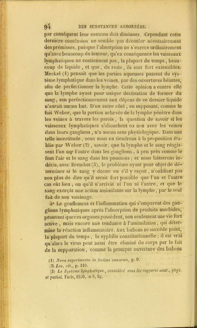par conséquent leur contenu doit diminuer. Cependant cette dernière conclusion ne semble pas découler nécessairement des prémisses, puisque l'absorption ne s'exerce ordinairement qu'avec beaucoup de lenteur, qu'en conséquence les vaisseaux lymphatiques ne contiennent pas, la plupart du temps, beau- coup de liquide , et que, du reste, ils sont fort extensibles. Meckel (1) pensait que les parties aqueuses passent du sys- tème lymphatique dans les veines, par des ouvertures béantes, afin de perfectionner la lymphe. Celte opinion a contre elle que la lymphe ayant pour unique destination de former du sang, son perfectionnement aux dépens de ce dernier liquide n'aurait aucun but. D'un autre côté , en supposant, comme le fait Weber, que la portion achevée de la lymphe pénètre dans les veines à travers les parois, la question de savoir si les vaisseaux lymphatiques s'abouchent ou non avec les veines dans leurs ganglions , n'a aucun sens physiologique. Dans une telle incertitude, nous nous en tiendrons à la proposition éta- blie par Weber (2), savoir, que la lymphe et le sang réagis- sent l'un sur l'autre dans les ganglions , à peu près comme le font l'air et le sang dans les poumons ; et nous laisserons in- décis, avec Breschet(3), le problème ayant pour objet de dé- terminer si le sang y donne ou s'il y reçoit, n'oubliant pas non plus de dire qu'il serait fort possible que l'un et l'autre cas eût lieu , ou qu'il n'arrivât ni l'un ni l'autre, et que le sang exerçât une action assimilante sur la lymphe, par le seul fait de son voisinage. 5° Le gonflement et l'inflammation qui s'emparent des gan- glions lymphatiques après l'absorption de produits morbides, prouvent que ces organes possèdent, non seulement une vie fort active , mais encore une tendance à l'assimilation, qui déter- mine la réaction inflammatoire. Aux bubons ne succède point, la plupart du temps , la syphilis constitutionnelle ; il est vrai qu'alors le virus peut aussi être éliminé du corps par le fait de la suppuration, comme la prompte ouverture des bubons (1) 2Vo»a expérimenta de finihus venarum, p. 9. (2) Loc. cit., p. 110. (3) Le Système lymphatique , considéré sous les rajyorts anat., phijs. çt pathol. Paris, 1326, in-8, fig.