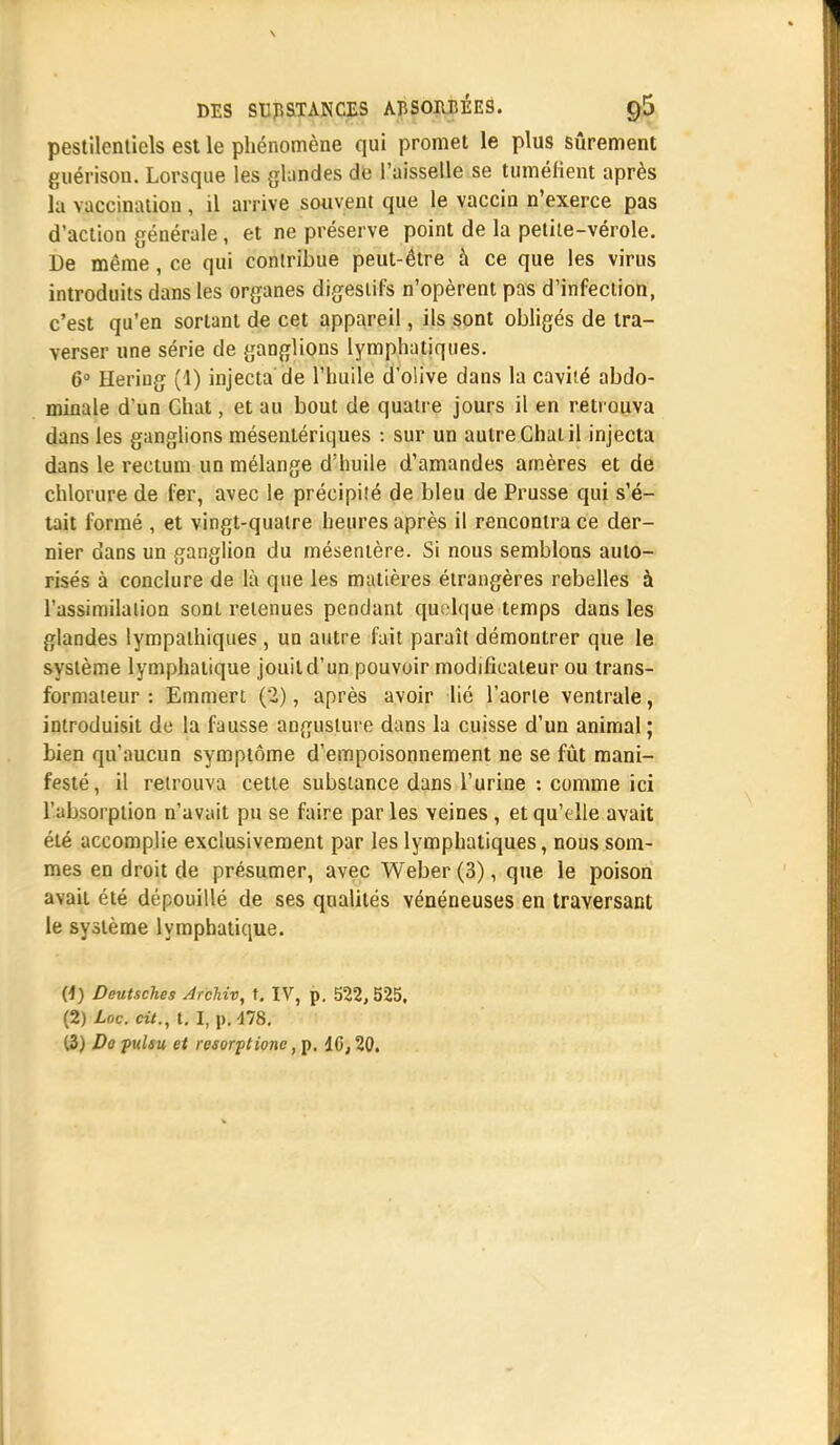 pestilentiels est le phénomène qui promet le plus sûrement guérison. Lorsque les glandes de l'aisselle se tuméfient après la vaccination , il arrive souvent que le vaccin n'exerce pas d'action générale, et ne préserve point de la petite-vérole. De même , ce qui contribue peut-être à ce que les virus introduits dans les organes digestifs n'opèrent pas d'infection, c'est qu'en sortant de cet appareil, ils sont obligés de tra- verser une série de ganglions lymphatiques. 6° Heriug (1) injecta de l'huile d'olive dans la caviîé abdo- minale d'un Chat, et au bout de quatre jours il en retrouva dans les ganglions mésentériques : sur un autre Chat il injecta dans le rectum un mélange d'huile d'amandes arnères et de chlorure de fer, avec le précipité de bleu de Prusse qui s'é- tait formé , et vingt-quatre heures après il rencontra ce der- nier dans un ganglion du mésentère. Si nous semblons auto- risés à conclure de là que les matières étrangères rebelles à l'assimilation sont retenues pendant quelque temps dans les glandes lympathiques, un autre fait paraît démontrer que le système lymphatique jouit d'un pouvoir modificateur ou trans- formateur : Emmert (2), après avoir lié l'aorte ventrale, introduisit de la fausse angustuie dans la cuisse d'un animal; bien qu'aucun symptôme d'empoisonnement ne se fût mani- festé, il retrouva cette substance dans l'urine : comme ici l'absorption n'avait pu se faire parles veines, et qu'elle avait été accomplie exclusivement par les lymphatiques, nous som- mes en droit de présumer, avec Weber (3), que le poison avait été dépouillé de ses qualités vénéneuses en traversant le système lymphatique. (4) Deutsches Archiv, t. IV, p. 522,525. (2) Loc. cit., t. I, p. 478. (3) Do pulsu et resorptionc, p. 10,20.