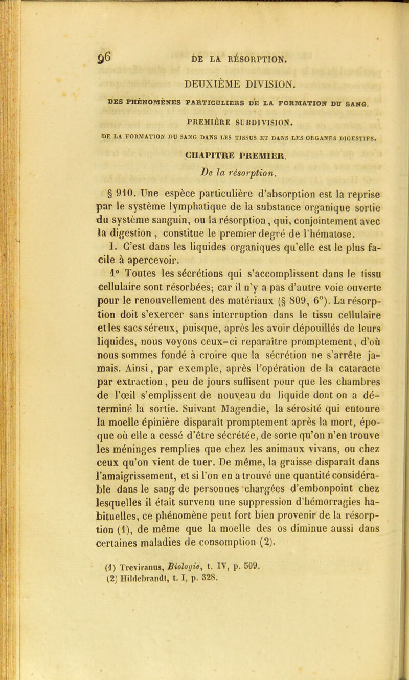 DEUXIÈME DIVISION. DES PHÉNOMÈNES PARTICULIERS DE LA FORMATION DU SANG. PREMIÈRE SUBDIVISION. ÏJE LA FORMATION DU SANG DANS LES TISSUS ET DANS LES ORGANES DICESTIFS. CUAPITRE PREMIER. De la résorption. § 910. Une espèce particulière d'absorption est la reprise par le système lymphatique de la substance organique sortie du système sanguin, ou la résorption, qui, conjointement avec la digestion , constitue le premier degré de l'hématose. 1. C'est dans les liquides organiques qu'elle est le plus fa- cile à apercevoir. 1° Toutes les sécrétions qui s'accomplissent dans le lissu cellulaire sont résorbées; car il n'y a pas d'autre voie ouverte pour le renouvellement des matériaux (§ 809, 6°). La résorp- tion doit s'exercer sans interruption dans le tissu cellulaire et les sacs séreux, puisque, après les avoir dépouillés de leurs liquides, nous voyons ceux-ci reparaître promptement, d'où nous sommes fondé à croire que la sécrétion ne s'arrête ja- mais. Ainsi, par exemple, après l'opération de la cataracte par extraction, peu de jours suffisent pour que les chambres de l'œil s'emplissent de nouveau du liquide dont on a dé- terminé la sortie. Suivant Magendie, la sérosité qui entoure la moelle épinière disparaît promptement après la mort, épo- que où elle a cessé d'être sécrétée, de sorte qu'on n'en trouve les méninges remplies que chez les animaux vivans, ou chez ceux qu'on vient de tuer. De même, la graisse disparaît dans l'amaigrissement, et si l'on en a trouvé une quantité considéra- ble dans le sang de personnes chargées d'embonpoint chez lesquelles il était survenu une suppression d'hémorragies ha- bituelles, ce phénomène peut fort bien provenir de la résorp- tion (1), de même que la moelle des os diminue aussi dans certaines maladies de consomption (2). (4) Treviranus, Biologie, t. IV, p. 50».