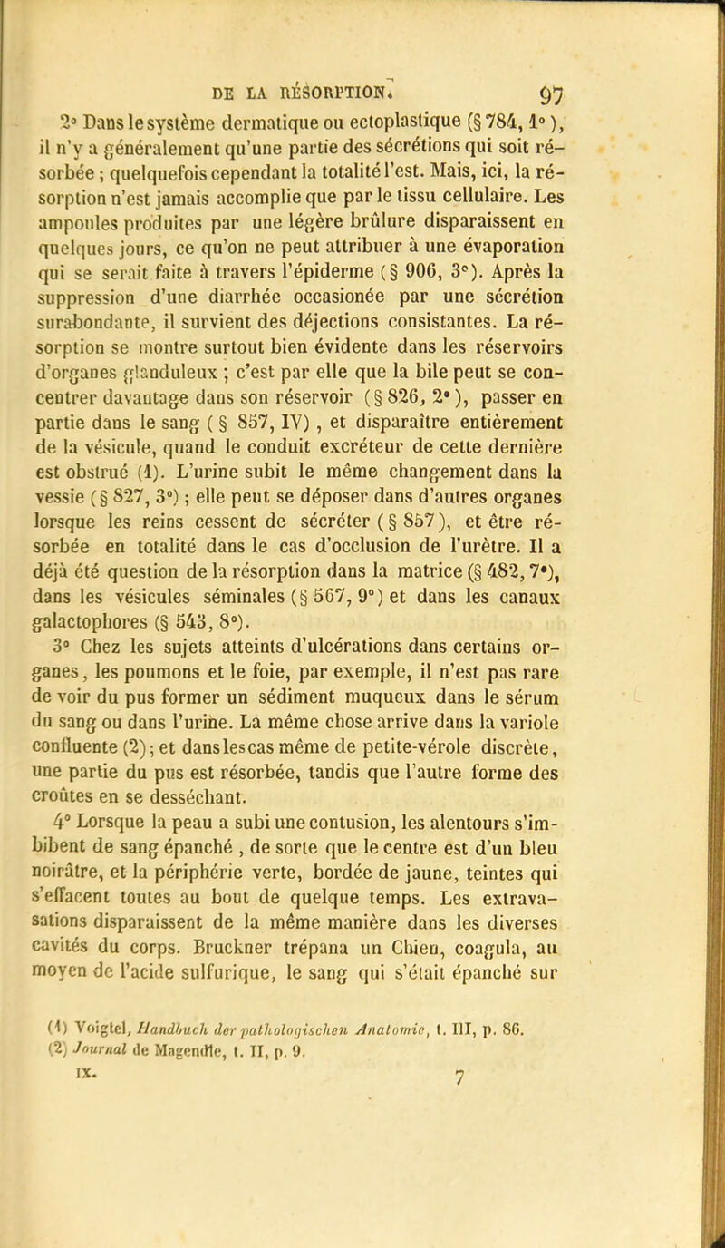 2° Dans le système dermatique ou ectoplaslique (§ 784,1° ), il n'y a généralement qu'une partie des sécrétions qui soit ré- sorbée ; quelquefois cependant la totalité l'est. Mais, ici, la ré- sorption n'est jamais accomplie que par le tissu cellulaire. Les ampoules produites par une légère brûlure disparaissent en quelques jours, ce qu'on ne peut attribuer à une évaporation qui se serait faite à travers l'épiderme (§ 906, 3°). Après la suppression d'une diarrhée occasionée par une sécrétion surabondante, il survient des déjections consistantes. La ré- sorption se montre surtout bien évidente dans les réservoirs d'organes glanduleux ; c'est par elle que la bile peut se con- centrer davantage dans son réservoir (§ 826, 2# ), passer en partie dans le sang ( § 857, IV) , et disparaître entièrement de la vésicule, quand le conduit excréteur de cette dernière est obstrué (1). L'urine subit le même changement dans la vessie (§ 827, 3°) ; elle peut se déposer dans d'autres organes lorsque les reins cessent de sécréter (§ 857), et être ré- sorbée en totalité dans le cas d'occlusion de l'urètre. Il a déjà été question de la résorption dans la matrice (§ 482,7*), dans les vésicules séminales (§ 567, 9°) et dans les canaux galactophores (§ 543, 8°). 3° Chez les sujets atteints d'ulcérations dans certains or- ganes , les poumons et le foie, par exemple, il n'est pas rare de voir du pus former un sédiment muqueux dans le sérum du sang ou dans l'urine. La même chose arrive dans la variole conlluente (2); et danslescas même de petite-vérole discrète, une partie du pus est résorbée, tandis que l'autre forme des croûtes en se desséchant. 4° Lorsque la peau a subi une contusion, les alentours s'im- bibent de sang épanché , de sorte que le centre est d'un bleu noirâtre, et la périphérie verte, bordée de jaune, teintes qui s'effacent toutes au bout de quelque temps. Les extrava- sations disparaissent de la même manière dans les diverses cavités du corps. Bruckner trépana un Chien, coagula, au moyen de l'acide sulfurique, le sang qui s'était épanché sur (1) Voigtel, llandbuch der patUolatjischen Anulomic, t. III, p. 80.