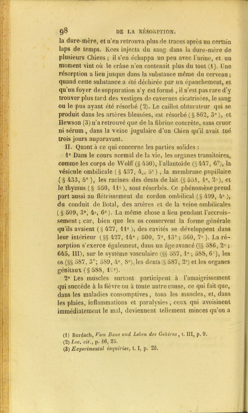 la dure-mère, et n'en retrouva plus rie traces après un certain laps de temps. Kees injecta du sang dans la dure-mère de plusieurs Chiens ; il s'en échappa un peu avec l'urine, et un moment vint où le crâne n'en contenait plus du tout (4). Une résorption a lieu jusque dans la substance même du cerveau ; quand celte substance a été déchirée par un épanchement, et qu'un foyer de suppuration s'y est formé , il n'est pas rare d'y trouver plus tard des vestiges de cavernes cicatrisées, le sang ou le pus ayant été résorbé (2). Le caillot obturateur qui se produit dans les artères blessées, est résorbé ( § 862, 3° ), et Hewson (3) n'a retrouvé que de la fibrine concrète, sans cruor ni sérum , dans la veine jugulaire d'un Chien qu'il avait tué trois jours auparavant. II. Quant à ce qui concerne les parties solides : 1° Dans le cours normal de la vie, les organes transitoires, comme les corps de Wolff (§ 450), Fallantoïde (§ 447, 6°), la vésicule ombilicale ( § 437 , 40 , 5° ), la membrane pupillaire ( § 433, 5° ), les racines des dents de lait (§ 551, 1°, 2), et le thymus (§ 550, 11°), sont résorbés. Ce phénomène prend part aussi au flélrissement du cordon ombilical (§ 499, 4° ), du conduit de Botal, des artères et de la veine ombilicales ( § 509, 3°j 4°, 6° ). La même chose a lieu pendant l'accrois- sement ; car, bien que les os conservent la forme générale qu'ils avaient (§ 427, 11° ), des cavités se développent dans leur intérieur (§§ 427, 14° ; 500, 7°, 13° ; 560, 7° ). La ré- sorption s'exerce également, dans un âge avancé (§§ 586, 2° ; 645, III), sur le système vasculaire (§§ 587,1° ; 588, 6°), les os (§§ 587, 3°; 589, 4°, 8°), les dents(§ 587, 2°) et les organes génitaux (§ 588, iCc). 2° Les muscles surtout participent à l'amaigrissement qui succède à la fièvre ou à toute autre cause, ce qui fait que, dans les maladies consomptives, tous les muscles, et, dans les plaies, inflammations et paralysies, ceux qui avoisinent immédiatement le mal, deviennent tellement minces qu'on a (1) Buvdach, Vam Baue uni Lelen ios Gehirns, t. III, p. 9, (2) Loc. cit., p. 46, 25. (3) Expérimental inquiries, t. T, p. 20.