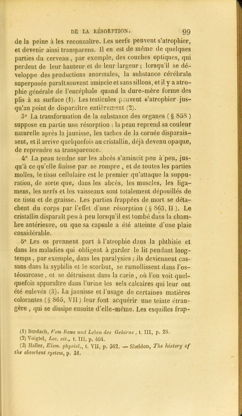 de la peine à les reconnaître. Les nerfs peuvent s'atrophier, et devenir ainsi transparens. Il en est de même de quelques parties du cerveau , par exemple, des couches optiques, qui perdent de leur hauteur et de leur largeur ; lorsqu'il se dé- veloppe des productions anormales, la substance cérébrale superposée paraît souvent amincie et sans sillons, et il y a atro- phie générale de l'encéphale quand la dure-mère forme des plis à sa surface (1). Les testicules peuvent s'atrophier jus- qu'au point de disparaître entièrement (2). 3° La transformation de la substance des organes ( § 858 ) suppose en partie une résorption -, la peau reprend sa couleur naturelle après la jaunisse, les taches de la cornée disparais- sent, et il arrive quelquefois au cristallin, déjà devenu opaque, de reprendre sa transparence. 4° La peau tendue sur les abcès s'amincit peu à peu, jus- qu'à ce qu'elle finisse par se rompre , et de toutes les parties molles, le tissu cellulaire est le premier qu'attaque la suppu- ration, de sorte que, dans les abcès, les muscles, les liga- mens, les nerfs et les vaisseaux sont totalement dépouillés de ce tissu et de graisse. Les parties frappées de mort se déta- chent du corps par l'effet d'une résorption (§ 863,11). Le cristallin disparaît peu à peu lorsqu'il est tombé dans la cham- bre antérieure, ou que sa capsule a été atteinte d'une plaie considérable. 5° Les os prennent part à l'atrophie dans la phthisie et dans les maladies qui obligent à garder le lit pendant long- temps , par exemple, dans les paralysies ; ils deviennent cas- sans dans la syphilis et le scorbut, se ramollissent dans l'os- téosarcose, et se détruisent dans la carie, où l'on voit quel- quefois apparaître dans l'urine les sels calcaires qui leur ont été enlevés (3). La jaunisse et l'usage de certaines matières colorantes ( § 865, VII ) leur font acquérir une teinte étran- gère , qui se dissipe ensuite d'elle-même. Les esquilles frap- (4) finrdach, Corn Uaue und Lelen des Gehirns , t. III, p. 25. (2) Voigtel, Loc. cit., t. III, p. 404. (3) Haller, Elem. physiol., t. VII, p. 362. — Sheldon, The history of thg absorbent System, p, 31.