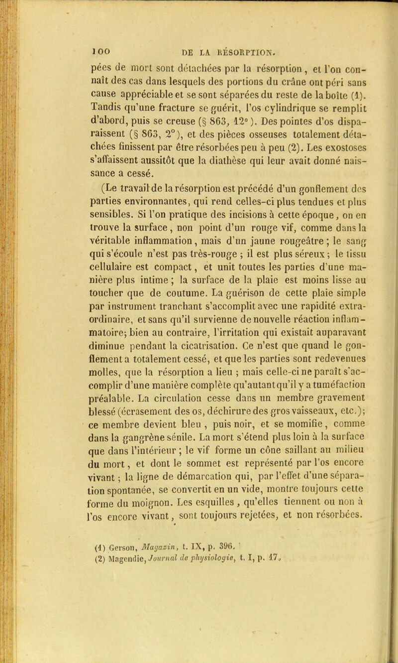 pées de mort sont détachées par la résorption, et l'on con- naît des cas dans lesquels des portions du crâne ont péri sans cause appréciable et se sont séparées du reste de la boîte (1). Tandis qu'une fracture se guérit, i'os cylindrique se remplit d'abord, puis se creuse (§ 863, 12° ). Des pointes d'os dispa- raissent (§ 863, 2°), et des pièces osseuses totalement déta- chées finissent par être résorbées peu à peu (2). Les exostoses s'affaissent aussitôt que la diathèse qui leur avait donné nais- sance a cessé. (Le travail de la résorption est précédé d'un gonflement dos parties environnantes, qui rend celles-ci plus tendues et plus sensibles. Si l'on pratique des incisions à cette époque, on en trouve la surface, non point d'un rouge vif, comme dans la véritable inflammation, mais d'un jaune rougeâtre ; le sang qui s'écoule n'est pas très-rouge ; il est plus séreux ; le tissu cellulaire est compact, et unit toutes les parties d'une ma- nière plus intime ; la surface de la plaie est moins lisse au toucher que de coutume. La guérison de cette plaie simple par instrument tranchant s'accomplit avec une rapidité extra- ordinaire, et sans qu'il survienne de nouvelle réaction inflam- matoire; bien au contraire, l'irritation qui existait auparavant diminue pendant la cicatrisation. Ce n'est que quand le gon- flement a totalement cessé, et que les parties sont redevenues molles, que la résorption a lieu ; mais celle-ci ne paraît s'ac- complir d'une manière complète qu'autant qu'il y atuméfadion préalable. La circulation cesse dans un membre gravement blessé (écrasement des os, déchirure des gros vaisseaux, etc.); ce membre devient bleu , puis noir, et se momifie, comme dans la gangrène sénile. La mort s'étend plus loin à la surface que dans l'intérieur ; le vif forme un cône saillant au milieu du mort, et dont le sommet est représenté par l'os encore vivant ; la ligne de démarcation qui, par l'effet d'une sépara- lion spontanée, se convertit en un vide, montre toujours cette forme du moignon. Les esquilles , qu'elles tiennent ou non à l'os encore vivant, sont toujours rejetées, et non résorbées. (4) Gerson, Mayasin, t. IX, p. 396. ' (2) Magendie, Journal do phjsioloy ie, t. I, p. 17.,