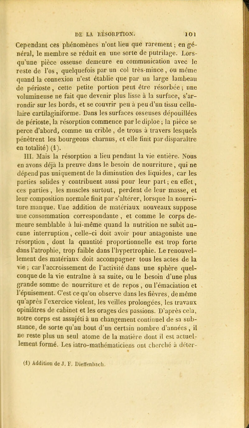 Cependant ces phénomènes n'ont lieu que rarement ; en gé- néral, le membre se réduit en une sorte de putrilage. Lors- qu'une pièce osseuse demeure en communication avec le reste de l'os, quelquefois par un col très-mince , ou même quand la connexion n'est établie que par un large lambeau de périoste, cette petite portion peut être résorbée ; une volumineuse ne fait que devenir plus lisse à la surface, s'ar- rondir sur les bords, et se couvrir peu à peu d'un tissu cellu- laire cartilaginiforme. Dans les surfaces osseuses dépouillées de périoste, la résorption commence par lediploe ; la pièce se perce d'abord, comme un crible, de trous à travers lesquels pénètrent les bourgeons charnus, et elle finit par disparaître en totalité) (1). III. Mais la résorption a lieu pendant la vie entière. Nous en avons déjà la preuve dans le besoin de nourriture, qui ne dépend pas uniquement de la diminution des liquides, car les parties solides y contribuent aussi pour leur part ; en effet, ces parties , les muscles surtout, perdent de leur masse, et leur composition normale finit par s'altérer, lorsque la nourri- ture manque. Une addition de matériaux nouveaux suppose une consommation correspondante , et comme le corps de- meure semblable à lui-même quand la nutrition ne subit au- cune interruption, celle-ci doit avoir pour antagoniste une résorption, dont la quantité proportionnelle est trop forte dans l'atrophie, trop faible dans l'hypertrophie. Le renouvel- lement des matériaux doit accompagner tous les actes de la vie ; car l'accroissement de l'activité dans une sphère quel- conque de la vie entraîne à sa suite, ou le besoin d'une plus grande somme de nourriture et de repos , ou l'émaciation et l'épuisement. C'est ce qu'on observe dans les fièvres, de même qu'après l'exercice violent, les veilles prolongées, les travaux opiniâtres de cabinet et les orages des passions. D'après cela, notre corps est assujétià un changement continuel de sa sub- stance, de sorte qu'au bout d'un certain nombre d'années , il ne reste plus un seul atome de la matière dont il est actuel- lement formé. Les iatro-mathématiciens ont cherché à déter- (1) Addition de J. F. Dieffenbach.