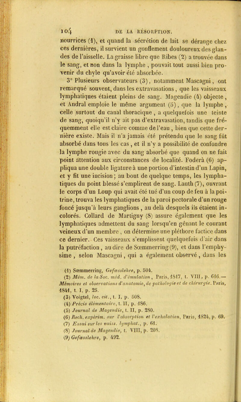 nourrices (1), et quand la sécrétion de lait se dérange chez ces dernières, il survient un gonflement douloureux des glan- des de l'aisselle. La graisse libre que Ribes (2) a trouvée dans le sang, et non dans la lymphe , pouvait tout aussi bien pro- venir du chyle qu'avoir été absorbée. 3° Plusieurs observateurs (3), notamment Mascagni, ont remarqué souvent, dans les extravasations, que les vaisseaux lymphatiques étaient pleins de sang. Magendie (4) objecte , et Andral emploie le même argument (5), que la lymphe , celle surtout du canal thoracique , a quelquefois une teinte de sang, quoiqu'il n'y ait pas d'extravasation, tandis que fré- quemment elle est claire comme de l'eau , bien que cette der- nière existe. Mais il n'a jamais été prétendu que le sang fût absorbé dans tous les cas , et il n'y a possibilité de confondre la lymphe rougie avec du sang absorbé que quand on ne fait point attention aux circonstances de localité. Foderà (G) ap- pliqua une double ligature à une portion d'intestin d'un Lapin, et y fit une incision ; au bout de quelque temps, les lympha- tiques du point blessé s'emplirent de sang. Laulh (7), ouvrant le corps d'un Loup qui avait été tué d'un coup de feu à la poi- trine, trouva les lymphatiques de la paroi pectorale d'un rouge foncé jusqu'à leurs ganglions, au delà desquels ils étaient in- colorés. Collard de Martigny (8) assure également que les lymphatiques admettent du sang lorsqu'en gênant le courant veineux d'un membre, on détermine une pléthore factice dans ce dernier. Ces vaisseaux s'emplissent quelquefois d'air dans la putréfaction, au dire de Scemmerring(9), et dans l'emphy- sime , selon Mascagni, qui a également observé , dans les (1) Sœmmerring, Gefœsslehre, p. 504. (2) Mêvi. de la Soc. mèd. d'émulation, Paris, 1817, t. VIII, p. 616.— Mémoires et observations d'anatomie, de patholoyie et de chiruryie. Paris, 4844, t. I, p. 25. (3) Voigtel, loc. cit., t. I, p. 508. (4) Précis élémentaire, t. II, p. 486. (5) Journal de Mayendie, t. II, p. 280. (6) Rech. e.vpérim. sur l'absorption et Vexhalation, Taris, 4S24, p. 69. (7) Essai sur les vaiss. lyviphat., p. 61. (8) Journal de Magendie, t. VIII, p. 20S. (9) Gefœsslehre, p. 492.