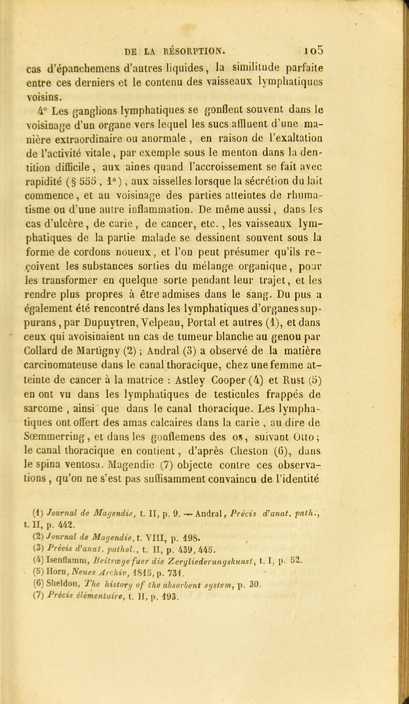 1 DE LA RÉSORPTION. 1 o5 cas d'épanchemens d'autres liquides, la similitude parfaite entre ces derniers et le contenu des vaisseaux lymphatiques voisins. 4° Les ganglions lymphatiques se gonflent souvent dans le voisinage d'un organe vers lequel les sucs affluent d'une ma- nière extraordinaire ou anormale , en raison de l'exaltation de l'activité vitale, par exemple sous le menton dans la den- tition difficile, aux aines quand l'accroissement se fait avec rapidité (§ 555 , 1° ), aux aisselles lorsque la sécrétion du lait commence, et au voisinage des parties atteintes de rhuma- tisme ou d'une autre inflammation. De même aussi, dans les cas d'ulcère, de carie , de cancer, etc., les vaisseaux lym- phatiques de la partie malade se dessinent souvent sous la forme de cordons noueux, et l'on peut présumer qu'ils re- çoivent les substances sorties du mélange organique, pour les transformer en quelque sorte pendant leur trajet, et les rendre plus propres à être admises dans le sang. Du pus a également été rencontré dans les lymphatiques d'organes sup- purans, par Dupuytren, Velpeau, Portai et autres (1), et dans ceux qui avoisinaient un cas de tumeur blanche au genou par Collard de Marligny (2) ; Andral (3) a observé de la matière carcinomateuse dans le canal thoracique, chez une femme at- teinte de cancer à la matrice : Astley Cooper(4) et Rust (5) en ont vu dans les lymphatiques de testicules frappés de sarcome , ainsi que dans le canal thoracique. Les lympha- tiques ont offert des amas calcaires dans la carie , au dire de Sœmmerring, et dans les gonflemens des os, suivant Otto ; le canal thoracique en contient, d'après Cheston (6), dans le spina venlosa. Magendie (7) objecte contre ces observa- tions , qu'on ne s'est pas suffisamment convaincu de l'identité (1) Journal de Matjendie, t. II, p. 9. — Andral, Précis d'afiat. palh., t. H, p. 442. (2) Journal de Matjendie, t. VIII, p. 198. , (3) Précis d'anat. pathol., t. II, p. 439, 445. (4) Isenflamm, lieitrœtjefuer die Zeryliederunijskunsl, 1.1, J>. 52. (5) Horn, Neues Archiv, 4815, p. 734. (6) Sheldon, The historij of tho absorbent sijslem, p. 30. (7) Précis élémentaire, t. II, p\ 193. A