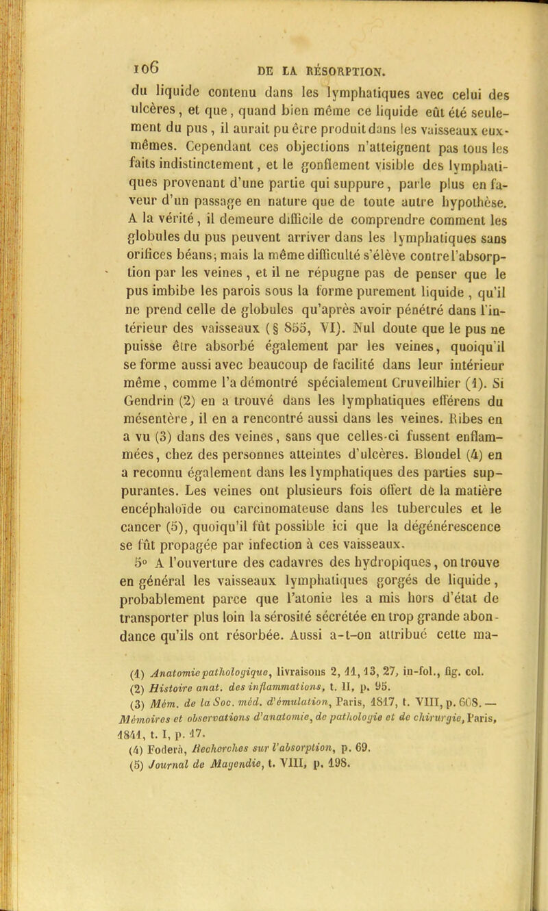 du liquide contenu dans les lymphatiques avec celui des ulcères, et que, quand bien même ce liquide eût été seule- ment du pus, il aurait pu être produit dans les vaisseaux eux- mêmes. Cependant ces objections n'atteignent pas tous les faits indistinctement, et le gonflement visible des lymphati- ques provenant d'une partie qui suppure, parle plus en la- veur d'un passage en nature que de toute autre hypothèse. A la vérité, il demeure difficile de comprendre comment les globules du pus peuvent arriver dans les lymphatiques sans orifices béans; mais la même difficulté s'élève contre l'absorp- tion par les veines , et il ne répugne pas de penser que le pus imbibe les parois sous la forme purement liquide , qu'il ne prend celle de globules qu'après avoir pénétré dans l'in- térieur des vaisseaux ( § 855, VI). Nul doute que le pus ne puisse être absorbé également par les veines, quoiqu'il se forme aussi avec beaucoup de facilité dans leur intérieur même, comme l'a démontré spécialement Cruveilhier (1). Si Gendrin (2) en a trouvé dans les lymphatiques elférens du mésentère, il en a rencontré aussi dans les veines. Ribes en a vu (3) dans des veines, sans que celles-ci fussent enflam- mées, chez des personnes atteintes d'ulcères. Blondel (4) en a reconnu également dans les lymphatiques des parties sup- purantes. Les veines ont plusieurs fois offert de la matière encéphaloïde ou carcinomateuse dans les tubercules et le cancer (5), quoiqu'il fût possible ici que la dégénérescence se fût propagée par infection à ces vaisseaux. 5° A l'ouverture des cadavres des hydropiques, on trouve en général les vaisseaux lymphatiques gorgés de liquide, probablement parce que l'atonie les a mis hors d'état de transporter plus loin la sérosité sécrétée en trop grande abon- dance qu'ils ont résorbée. Aussi a-t-on attribué cette ma- (1) Anatomiepathologique, livraisons 2, 41,43, 27, in-fol., fîg. col. (2) Histoire anat. des inflammations, t. II, p. 95. (3) Mém. de la Soc. mcd. d'émulation, Paris, 4817, t. VIII, p. 6CS. — Mémoires et observations d'anaiomic, de pathologie et de chirurgie, Paris, 4844, t. I, p. 47. (4) Foder.i, Hechcrchos sur l'absorption, p. 69. (5) Journal do Maycndie, t. VIII, p. 198.