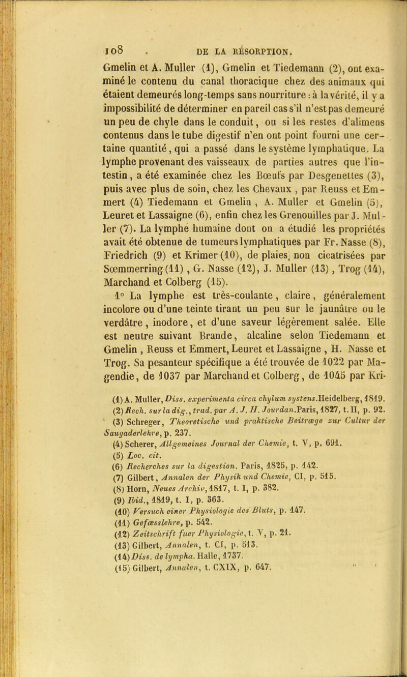 Gmelin et A. Muller (1), Gmelin et Tiedemann (2), ont exa- miné le contenu du canal thoracique chez des animaux qui étaient demeurés long-temps sans nourriture : à la vérité, il y a impossibilité de déterminer en pareil cas s'il n'est pas demeuré un peu de chyle dans le conduit, ou si les restes d'alimens contenus dans le tube digestif n'en ont point fourni une cer- taine quantité, qui a passé dans le système lymphatique. La lymphe provenant des vaisseaux de parties autres que l'in- testin, a été examinée chez les Bœufs par Desgenetles (3), puis avec plus de soin, chez les Chevaux , par Reuss et Em- mert (4) Tiedemann et Gmelin , A. Muller et Gmelin (5), Leuret et Lassaigne (6), enfin chez les Grenouilles par J. Mul - 1er (7). La lymphe humaine dont on a étudié les propriétés avait été obtenue de tumeurs lymphatiques par Fr. Nasse (8), Friedrich (9) et Krimer (10), de plaies, non cicatrisées par Sœmmerring(ll), G. Nasse (12), J. Muller (13), Trog (14), Marchand et Colberg (15). 1° La lymphe est très-coulante, claire, généralement incolore ou d'une teinte tirant un peu sur le jaunâtre ou le verdâtre, inodore, et d'une saveur légèrement salée. Elle est neutre suivant Brande, alcaline selon Tiedemann et Gmelin , Reuss et Emmert, Leuret et Lassaigne , H. Nasse et Trog. Sa pesanteur spécifique a été trouvée de 1022 par Ma- gendie, de 1037 par Marchand et Colberg, de 1045 par Kri- (1) A. Muller, Diss. expérimenta circa chylum systens.Heidelberg, 1819. (2) Rech. surladig,,trad.par A. J. H. Jourdan.Paris, 1827, t. II, p. 92. ; (3) Schreger, Theoretische und praktische Beitrœge zur Cultur der Saugaderlehre, p. 237. (4) Scherer, Allgemeines Journal der Chemie, t. V, p. 691. (5) Loc. cit. (6) Recherches sur la digestion. Paris, 1825, p. 142. (7) Gilbert, Annalen der Physikund Chemie, CI, p. 515. (8) Horn, Neues Archiv,i&n, t. I, p. 382. (9) Ibid., 1819, t. I, p. 363. (10) Versuch einer Physiologie des Bluts, p. 147. (11) Gefœsslehre, p. 542. (12) Zeitschrift fuer Physiologie, t. V, p. 21. (13) Gilbert, Annalen, t. Cl, p. 513. (ii)Diss. do lympha. Halle, 1737. (15) Gilbert, Annalen, t. CXIX, p. 647.