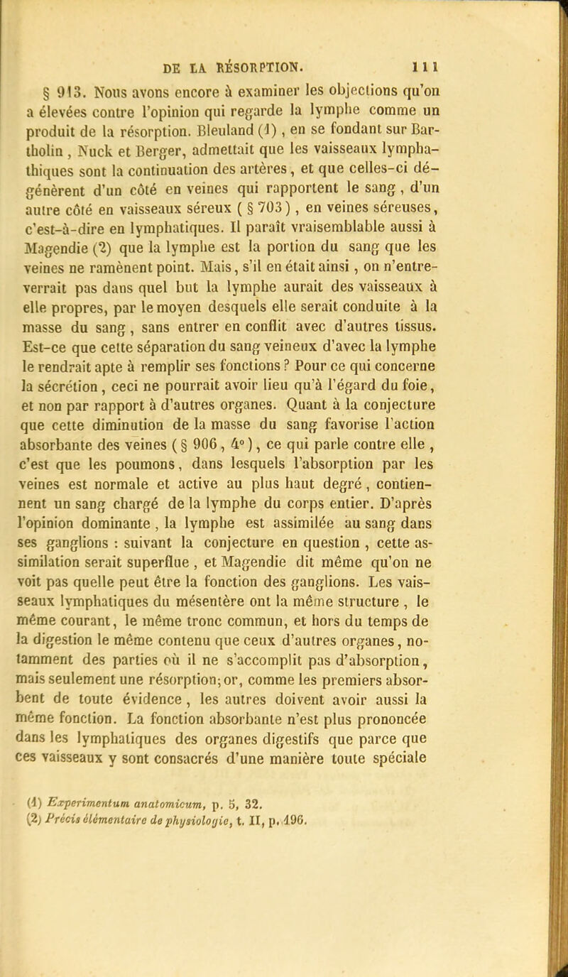 § 913. Nous avons encore à examiner les objections qu'on a élevées contre l'opinion qui regarde la lymphe comme un produit de la résorption. Bleuland (J), en se fondant sur Bar- tholin , Nuck et Berger, admettait que les vaisseaux lympha- thiques sont la continuation des artères, et que celles-ci dé- génèrent d'un côté en veines qui rapportent le sang, d'un autre côté en vaisseaux séreux ( § 703), en veines séreuses, c'est-à-dire en lymphatiques. Il paraît vraisemblable aussi à Magendie (2) que la lymphe est la portion du sang que les veines ne ramènent point. Mais, s'il en était ainsi, on n'entre- verrait pas dans quel but la lymphe aurait des vaisseaux à elle propres, par le moyen desquels elle serait conduite à la masse du sang, sans entrer en conflit avec d'autres tissus. Est-ce que celte séparation du sang veineux d'avec la lymphe le rendrait apte à remplir ses fonctions ? Pour ce qui concerne la sécrétion, ceci ne pourrait avoir lieu qu'à l'égard du foie, et non par rapport à d'autres organes. Quant à la conjecture que cette diminution de la masse du sang favorise l'action absorbante des veines ( § 906, 4° ), ce qui parle contre elle , c'est que les poumons, dans lesquels l'absorption par les veines est normale et active au plus haut degré, contien- nent un sang chargé de la lymphe du corps entier. D'après l'opinion dominante , la lymphe est assimilée au sang dans ses ganglions : suivant la conjecture en question , cette as- similation serait superflue , et Magendie dit même qu'on ne voit pas quelle peut être la fonction des ganglions. Les vais- seaux lymphatiques du mésentère ont la même structure , le même courant, le même tronc commun, et hors du temps de la digestion le même contenu que ceux d'autres organes, no- tamment des parties où il ne s'accomplit pas d'absorption, mais seulement une résorption; or, comme les premiers absor- bent de toute évidence , les autres doivent avoir aussi la même fonction. La fonction absorbante n'est plus prononcée dans les lymphatiques des organes digestifs que parce que ces vaisseaux y sont consacrés d'une manière toute spéciale (4) Experimentum anatomicum, p. 5, 32. (2) Précis élémentaire de physiologie, t. Il, p. 196.