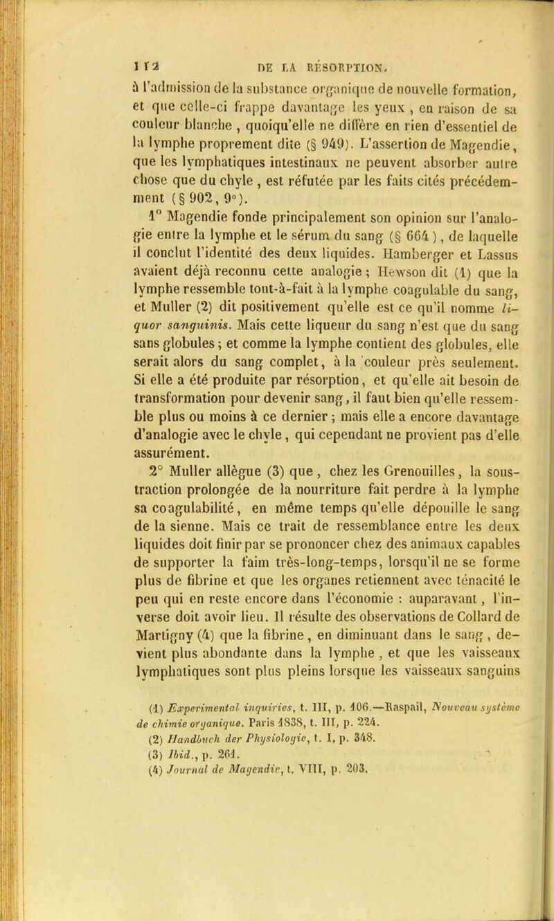 à l'admission de la substance organique de nouvelle formation, et que celle-ci frappe davantage les yeux , en raison de sa couleur blanche , quoiqu'elle ne diffère en rien d'essentiel de la lymphe proprement dite (§ 949). L'assertion de Magendie, que les lymphatiques intestinaux ne peuvent absorber autre chose que du chyle , est réfutée par les faits cités précédem- ment (§ 902, 9°). 1° Magendie fonde principalement son opinion sur l'analo- gie enire la lymphe et le sérum du sang (§ G64), de laquelle il conclut l'identité des deux liquides. Hamberger et Lassus avaient déjà reconnu cette analogie ; Hewson dit (1) que la lymphe ressemble tout-à-fait à la lymphe coagulable du sang, et Muller (2) dit positivement qu'elle est ce qu'il nomme U- quor sanguinis. Mais cette liqueur du sang n'est que du sang sans globules ; et comme la lymphe contient des globules, elle serait alors du sang complet, à la couleur près seulement. Si elle a été produite par résorption, et qu'elle ait besoin de transformation pour devenir sang, il faut bien qu'elle ressem- ble plus ou moins à ce dernier ; mais elle a encore davantage d'analogie avec le chyle, qui cependant ne provient pas d'elle assurément. 2° Muller allègue (3) que , chez les Grenouilles, la sous- traction prolongée de la nourriture fait perdre à la lymphe sa coagulabilité, en même temps qu'elle dépouille le sang de la sienne. Mais ce trait de ressemblance entre les deux liquides doit finir par se prononcer chez des animaux capables de supporter la faim très-long-temps, lorsqu'il ne se forme plus de fibrine et que les organes retiennent avec ténacité le peu qui en reste encore dans l'économie : auparavant, l'in- verse doit avoir lieu. Il résulte des observations de Collard de Martigny (4) que la fibrine , en diminuant dans le sang , de- vient plus abondante dans la lymphe , et que les vaisseaux lymphatiques sont plus pleins lorsque les vaisseaux sanguins (•1) Expérimental inquiries, t. III, p. 406.—Raspail, Nouveau système de chimie organique. Paris 4S38, t. III, p. 224. (2) Handbuch der Physiologie, t. I, p. 348. (3) lbid., p. 261.