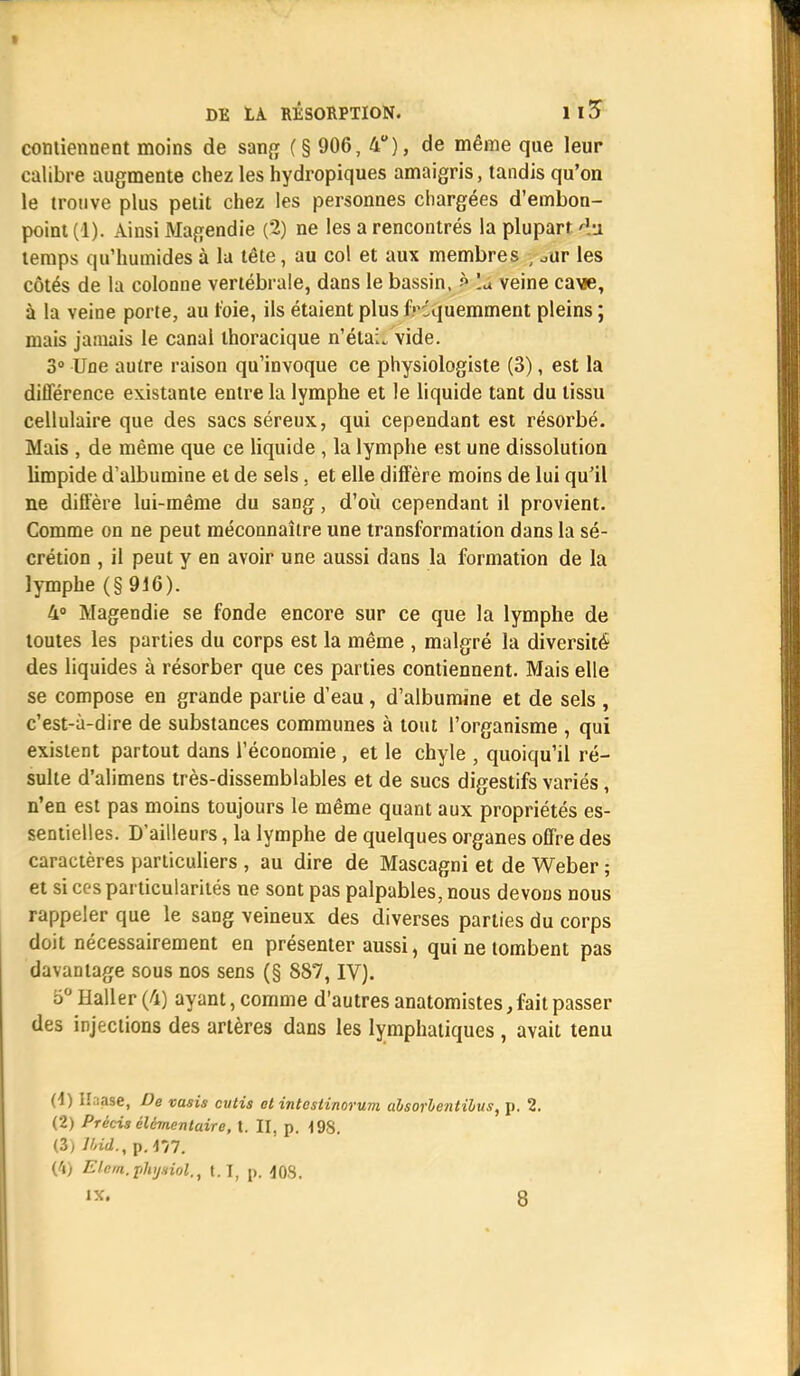 I DE LA RÉSORPTION. 1 13 contiennent moins de sang (§ 906, 4), de même que leur calibre augmente chez les hydropiques amaigris, tandis qu'on le trouve plus petit chez les personnes chargées d'embon- point (1). Ainsi Magendie (2) ne les a rencontrés la plupart àa temps qu'humides à la tête, au col et aux membres \ oar les côtés de la colonne vertébrale, dans le bassin, ? lu veine cave, à la veine porte, au t'oie, ils étaient plus fréquemment pleins ; mais jamais le canal thoracique n'étaL vide. 3° Une autre raison qu'invoque ce physiologiste (3), est la différence existante entre la lymphe et le liquide tant du tissu cellulaire que des sacs séreux, qui cependant est résorbé. Mais , de même que ce liquide , la lymphe est une dissolution limpide d'albumine et de sels, et elle diffère moins de lui qu'il ne diffère lui-même du sang, d'où cependant il provient. Comme on ne peut méconnaître une transformation dans la sé- crétion , il peut y en avoir une aussi dans la formation de la lymphe (§916). 4° Magendie se fonde encore sur ce que la lymphe de toutes les parties du corps est la même , malgré la diversité des liquides à résorber que ces parties contiennent. Mais elle se compose en grande partie d'eau, d'albumine et de sels , c'est-à-dire de substances communes à tout l'organisme , qui existent partout dans l'économie, et le chyle , quoiqu'il ré- sulte d'alimens très-dissemblables et de sucs digestifs variés, n'en est pas moins toujours le même quant aux propriétés es- sentielles. D'ailleurs, la lymphe de quelques organes offre des caractères particuliers , au dire de Mascagni et de Weber ; et si ces particularités ne sont pas palpables, nous devons nous rappeler que le sang veineux des diverses parties du corps doit nécessairement en présenter aussi, qui ne tombent pas davantage sous nos sens (§ 887, IV). 5° Haller (4) ayant, comme d'autres anatomistes, fait passer des injections des artères dans les lymphatiques , avait tenu (1) ll.'iase, De vasis cutis et intestinorum absorbentibus, p, 2. (2) Précis élémentaire, t. II, p. 19S. (3) lbid.,p.m. (4) Elem.phij.iiol., 1.1, p. 408.