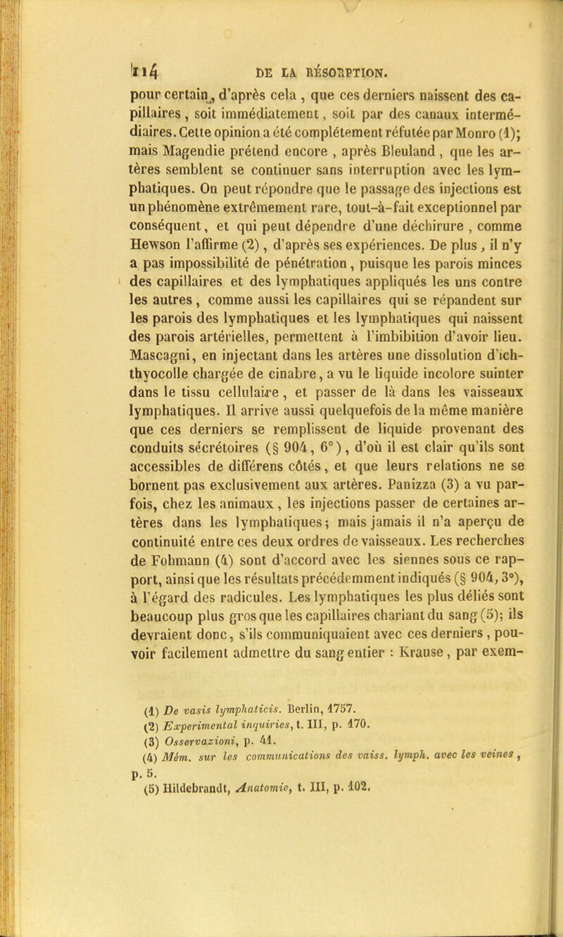 pour certain,, d'après cela , que ces derniers naissent des ca- pillaires , soit immédiatement, soit par des canaux intermé- diaires. Cette opinion a été complètement réfutée par Monro (1); mais Magendie prétend encore , après Bleuland , que les ar- tères semblent se continuer sans interruption avec les lym- phatiques. On peut répondre que le passage des injections est un phénomène extrêmement rare, tout-à-fait exceptionnel par conséquent, et qui peut dépendre d'une déchirure , comme Hewson l'affirme (2), d'après ses expériences. De plus , il n'y a pas impossibilité de pénétration, puisque les parois minces des capillaires et des lymphatiques appliqués les uns contre les autres, comme aussi les capillaires qui se répandent sur les parois des lymphatiques et les lymphatiques qui naissent des parois artérielles, permettent à l'imbibition d'avoir lieu. Mascagni, en injectant dans les artères une dissolution d'ich- thyocolle chargée de cinabre, a vu le liquide incolore suinter dans le tissu cellulaire, et passer de là dans les vaisseaux lymphatiques. Il arrive aussi quelquefois de la même manière que ces derniers se remplissent de liquide provenant des conduits sécrétoires (§ 904, 6°), d'où il est clair qu'ils sont accessibles de différens côtés, et que leurs relations ne se bornent pas exclusivement aux artères. Panizza (3) a vu par- fois, chez les animaux , les injections passer de certaines ar- tères dans les lymphatiques; mais jamais il n'a aperçu de continuité entre ces deux ordres de vaisseaux. Les recherches de Fohmann (4) sont d'accord avec les siennes sous ce rap- port, ainsi que les résultats précédemment indiqués (§ 904,3°), à l'égard des radicules. Les lymphatiques les plus déliés sont beaucoup plus gros que les capillaires chariantdu sang (5); ils devraient donc, s'ils communiquaient avec ces derniers, pou- voir facilement admettre du sang entier : Krause, par exem- (1) De vasis lympliaticis. Berlin, 1757. (2) Expérimental inquiries, t. III, p. 470. (3) Osservazioni, p. 41. (4) Mém. sur les communications des vaiss. lymph. avec les veines , p. 5.