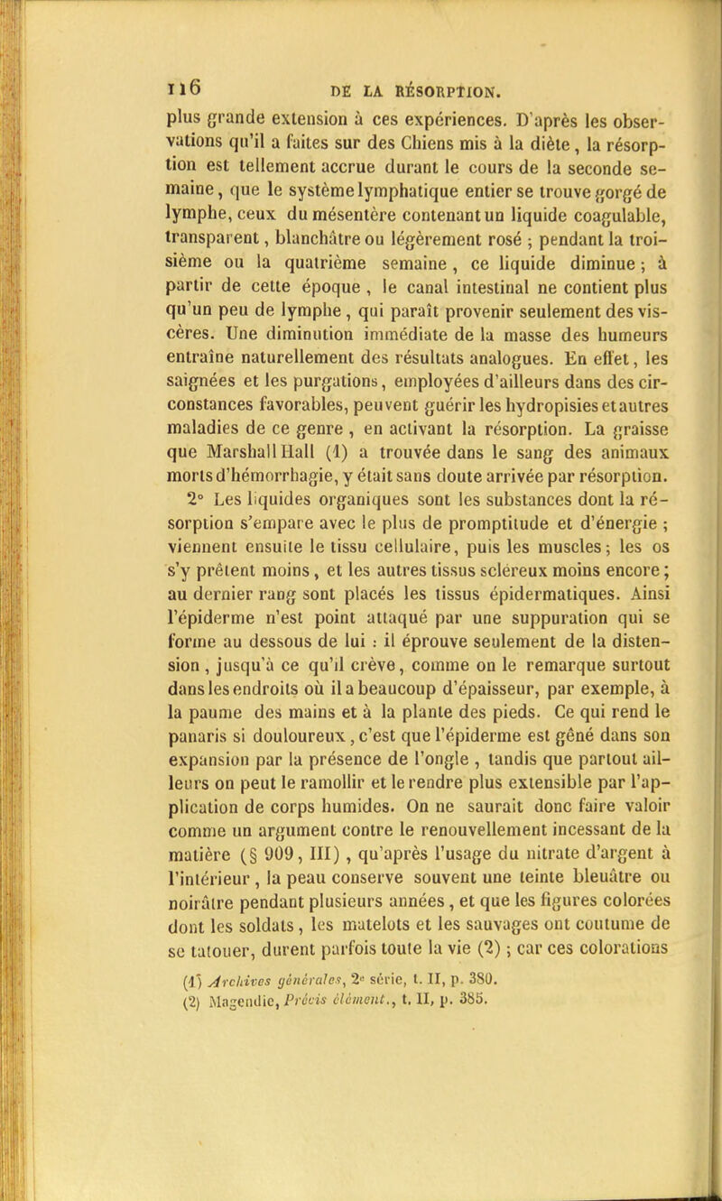 plus grande extension à ces expériences. D'après les obser- vations qu'il a faites sur des Chiens mis à la diète, la résorp- tion est tellement accrue durant le cours de la seconde se- maine, que le système lymphatique entier se trouve gorgé de lymphe, ceux du mésentère contenant un liquide coagulable, transparent, blanchâtre ou légèrement rosé ; pendant la troi- sième ou la quatrième semaine, ce liquide diminue ; à partir de cette époque , le canal intestinal ne contient plus qu'un peu de lymphe, qui paraît provenir seulement des vis- cères. Une diminution immédiate de la masse des humeurs entraîne naturellement des résultats analogues. En effet, les saignées et les purgations, employées d'ailleurs dans des cir- constances favorables, peuvent guérir les hydropisies et autres maladies de ce genre , en activant la résorption. La graisse que Marshall Hall (1) a trouvée dans le sang des animaux morts d'hémorrhagie, y était sans doute arrivée par résorption. 2° Les liquides organiques sont les substances dont la ré- sorption s'empare avec le plus de promptitude et d'énergie ; viennent ensuite le tissu cellulaire, puis les muscles; les os s'y prêtent moins, et les autres tissus scléreux moins encore ; au dernier rang sont placés les tissus épidermatiques. Ainsi l'épiderme n'est point attaqué par une suppuration qui se forme au dessous de lui : il éprouve seulement de la disten- sion , jusqu'à ce qu'd crève, comme on le remarque surtout dans les endroits où il a beaucoup d'épaisseur, par exemple, à la paume des mains et à la plante des pieds. Ce qui rend le panaris si douloureux, c'est que l'épiderme est gêné dans son expansion par la présence de l'ongle , tandis que partout ail- leurs on peut le ramollir et le rendre plus extensible par l'ap- plication de corps humides. On ne saurait donc faire valoir comme un argument contre le renouvellement incessant de la matière (§ 909, III), qu'après l'usage du nitrate d'argent à l'intérieur, la peau conserve souvent une teinte bleuâtre ou noirâtre pendant plusieurs années, et que les figures colorées dont les soldats, les matelots et les sauvages ont coutume de se tatouer, durent parfois toute la vie (1) ; car ces colorations (1) Archives générale1!, 2,! série, t. II, p. 380.