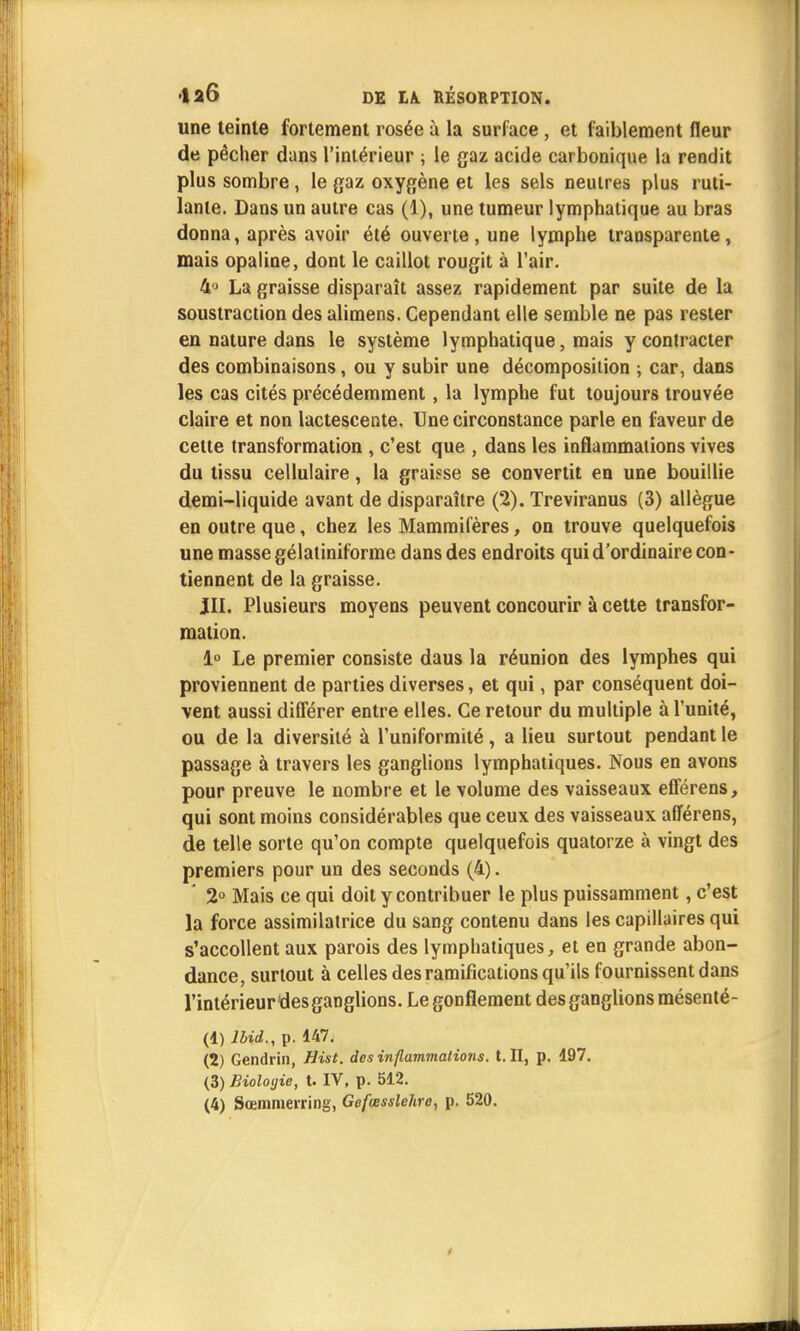 une teinte fortement rosée à la surface, et faiblement fleur de pêcher dans l'intérieur ; le gaz acide carbonique la rendit plus sombre, le gaz oxygène et les sels neutres plus ruti- lante. Dans un autre cas (1), une tumeur lymphatique au bras donna, après avoir été ouverte, une lymphe transparente, mais opaline, dont le caillot rougit à l'air. 4° La graisse disparaît assez rapidement par suite de la soustraction des alimens. Cependant elle semble ne pas rester en nature dans le système lymphatique, mais y contracter des combinaisons, ou y subir une décomposition ; car, dans les cas cités précédemment, la lymphe fut toujours trouvée claire et non lactescente. Une circonstance parle en faveur de cette transformation , c'est que , dans les inflammations vives du tissu cellulaire, la graisse se convertit en une bouillie demi-liquide avant de disparaître (2). Treviranus (3) allègue en outre que, chez les Mammifères, on trouve quelquefois une masse gélatiniforme dans des endroits qui d'ordinaire con- tiennent de la graisse. JII. Plusieurs moyens peuvent concourir à cette transfor- mation. 1° Le premier consiste daus la réunion des lymphes qui proviennent de parties diverses, et qui, par conséquent doi- vent aussi différer entre elles. Ce retour du multiple à l'unité, ou de la diversité à l'uniformité, a lieu surtout pendant le passage à travers les ganglions lymphatiques. Nous en avons pour preuve le nombre et le volume des vaisseaux efférens, qui sont moins considérables que ceux des vaisseaux afîérens, de telle sorte qu'on compte quelquefois quatorze à vingt des premiers pour un des seconds (4). ' 2° Mais ce qui doit y contribuer le plus puissamment, c'est la force assimilatrice du sang contenu dans les capillaires qui s'accollent aux parois des lymphatiques, et en grande abon- dance, surtout à celles des ramifications qu'ils fournissent dans l'intérieurdes ganglions. Le gonflement des ganglions mésenté- (1) Jbid., p. 147. (2) Gendrin, Hist. des inflammations, t. II, p. 197. (3) Biolotjie, t. IV, p. 512. (4) Sœmmerring, Gefœsslehre, p. 520.