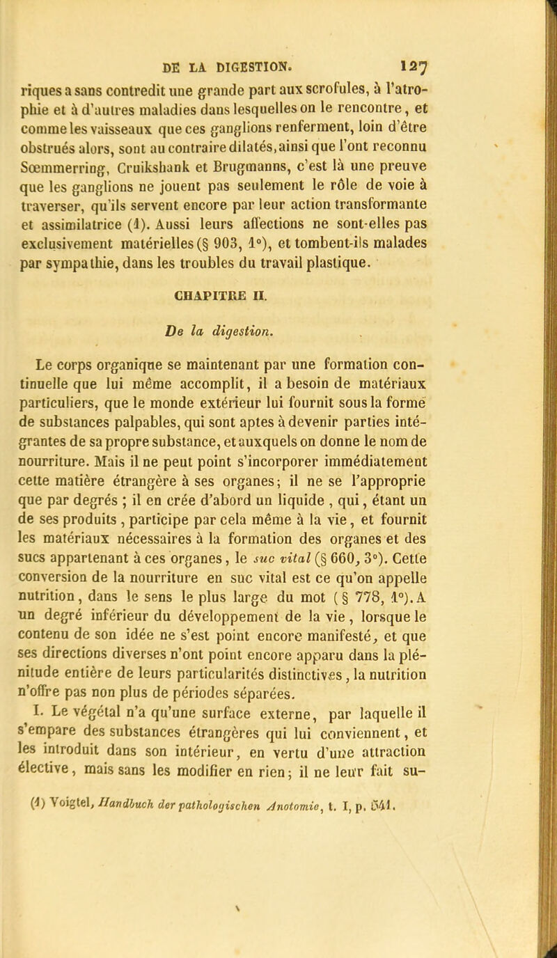 riques a sans contredit une grande part aux scrofules, à l'atro- phie et à d'autres maladies dans lesquelles on le rencontre, et comme les vaisseaux que ces ganglions renferment, loin d'être obstrués alors, sont au contraire dilatés.ainsi que l'ont reconnu Sœmmerring, Cruikshank et Brugmanns, c'est là une preuve que les ganglions ne jouent pas seulement le rôle de voie à traverser, qu'ils servent encore par leur action transformante et assimilatrice (1). Aussi leurs affections ne sont-elles pas exclusivement matérielles (§ 903, 1°), et tombent-ils malades par sympathie, dans les troubles du travail plastique. CHAPITRE II. De la digestion. Le corps organique se maintenant par une formation con- tinuelle que lui même accomplit, il a besoin de matériaux particuliers, que le monde extérieur lui fournit sous la forme de substances palpables, qui sont aptes à devenir parties inté- grantes de sa propre substance, et auxquels on donne le nom de nourriture. Mais il ne peut point s'incorporer immédiatement cette matière étrangère à ses organes; il ne se l'approprie que par degrés ; il en crée d'abord un liquide , qui, étant un de ses produits , participe par cela même à la vie, et fournit les matériaux nécessaires à la formation des organes et des sucs appartenant à ces organes, le suc vital (§ 660, 3°). Cette conversion de la nourriture en suc vital est ce qu'on appelle nutrition, dans le sens le plus large du mot (§ 778, 1°).A un degré inférieur du développement de la vie, lorsque le contenu de son idée ne s'est point encore manifesté, et que ses directions diverses n'ont point encore apparu dans la plé- nitude entière de leurs particularités distinctives, la nutrition n'offre pas non plus de périodes séparées. I. Le végétal n'a qu'une surface externe, par laquelle il s'empare des substances étrangères qui lui conviennent, et les introduit dans son intérieur, en vertu d'uiîe attraction élective, mais sans les modifier en rien ; il ne leur fait su- (4) Voigtel, Handbuch der jtatholoyischen Jnotomie, t. I, p. 041.