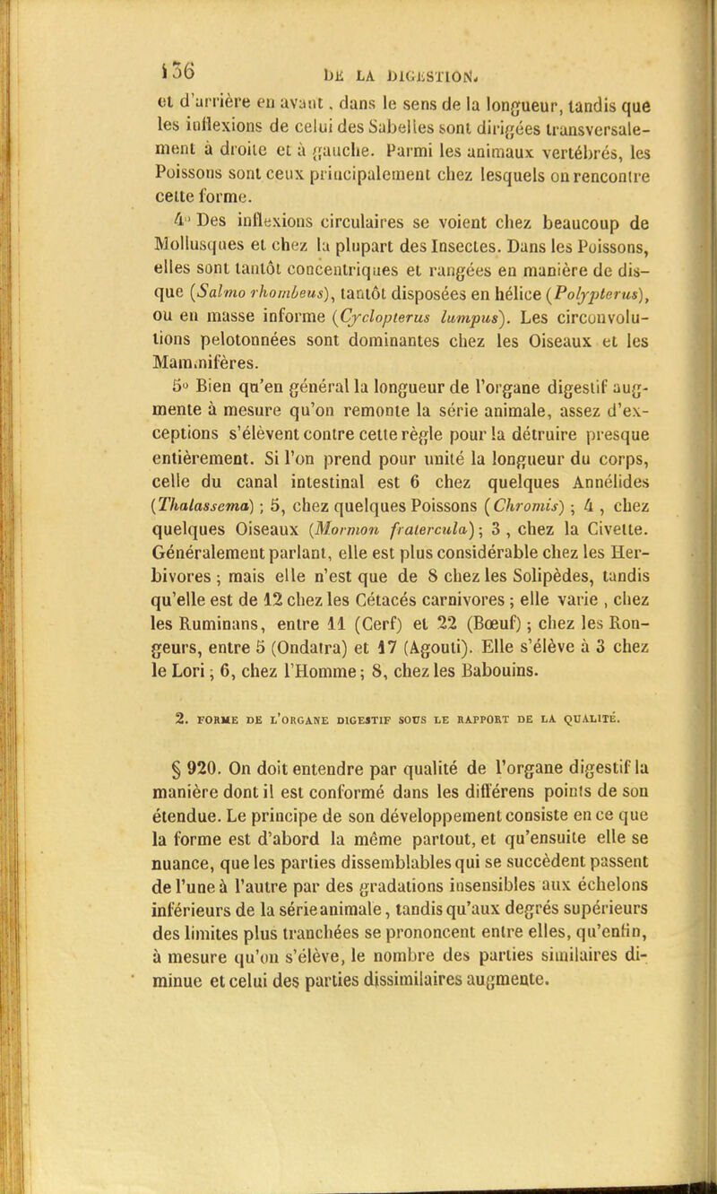 bli LA DlGliSTlON- et d'arrière eu avant. dans le sens de la longueur, tandis que les indexions de celui des Sabelies sont dirigées transversale- ment à droite et à {fauche. Parmi les animaux vertébrés, les Poissons sont ceux principalement chez lesquels on rencontre celte forme. 4 Des inflexions circulaires se voient chez beaucoup de Mollusques et chez la plupart des Insectes. Dans les Poissons, elles sont tantôt concentriques et rangées en manière de dis- que (Salmo rhomùeus), tantôt disposées en hélice (Poljpterus), ou en masse informe (Cjclopterus lumpus). Les circonvolu- tions pelotonnées sont dominantes chez les Oiseaux et les Mam.nifères. 5° Bien qu'en général la longueur de l'organe digestif aug- mente à mesure qu'on remonte la série animale, assez d'ex- ceptions s'élèvent contre cette règle pour la détruire presque entièrement. Si l'on prend pour unité la longueur du corps, celle du canal intestinal est 6 chez quelques Annélides (Thalassema) ; 5, chez quelques Poissons (Chromis) ; 4 , chez quelques Oiseaux (Mormon fratercula) ; 3 , chez la Civette. Généralement parlant, elle est plus considérable chez les Her- bivores ; mais elle n'est que de S chez les Solipèdes, tandis qu'elle est de 12 chez les Cétacés carnivores ; elle varie , chez les Ruminans, entre 11 (Cerf) et 22 (Bœuf) ; chez les Ron- geurs, entre 5 (Ondatra) et 17 (Agouti). Elle s'élève à 3 chez le Lori ; 6, chez l'Homme ; 8, chez les Babouins. 2. FORME DE t'ORGANE DIGESTIF SOPS LE RAPPORT DE LA QUALITÉ. § 920. On doit entendre par qualité de l'organe digestif la manière dont il est conformé dans les différens poinfs de son étendue. Le principe de son développement consiste en ce que la forme est d'abord la même partout, et qu'ensuite elle se nuance, que les parties dissemblables qui se succèdent passent de l'une à l'autre par des gradations insensibles aux échelons inférieurs de la série animale, tandis qu'aux degrés supérieurs des limites plus tranchées se prononcent entre elles, qu'enfin, à mesure qu'on s'élève, le nombre des parties similaires di- minue et celui des parties dissimilaires augmente.