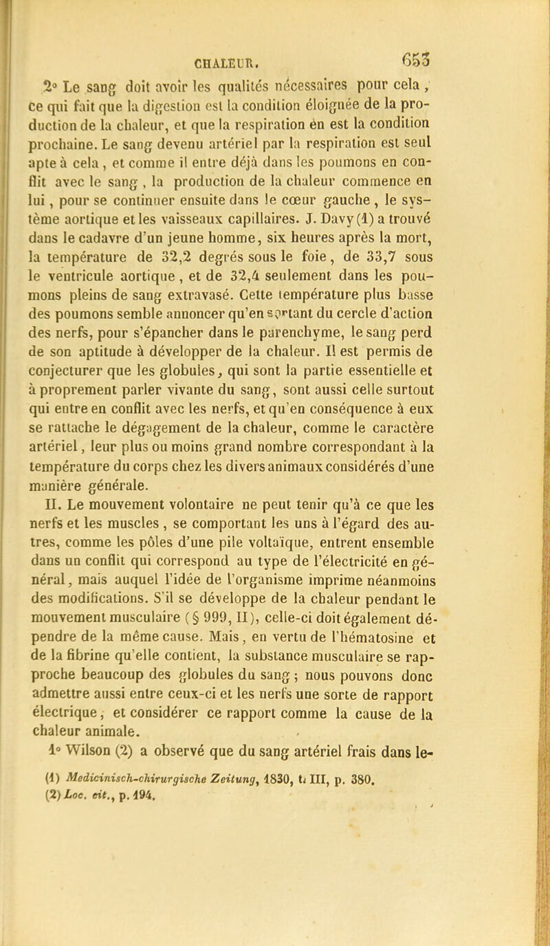 2° Le sang doit avoir les qualités nécessaires pour cela , ce qui fait que la digestion est la condition éloignée de la pro- duction de la chaleur, et que la respiration én est la condition prochaine. Le sang devenu artériel par la respiration est seul apte à cela, et comme il entre déjà dans les poumons en con- flit avec le sang , la production de la chaleur commence en lui, pour se continuer ensuite dans le cœur gauche , le sys- tème aortique et les vaisseaux capillaires. J. Davy(l) a trouvé dans le cadavre d'un jeune homme, six heures après la mort, la température de 32,2 degrés sous le foie, de 33,7 sous le ventricule aortique, et de 32,4 seulement dans les pou- mons pleins de sang exlravasé. Cette température plus basse des poumons semble annoncer qu'en sortant du cercle d'action des nerfs, pour s'épancher dans le parenchyme, le sang perd de son aptitude à développer de la chaleur. Il est permis de conjecturer que les globules, qui sont la partie essentielle et à proprement parler vivante du sang, sont aussi celle surtout qui entre en conflit avec les nerfs, et qu'en conséquence à eux se rattache le dégagement de la chaleur, comme le caractère artériel, leur plus ou moins grand nombre correspondant à la température du corps chez les divers animaux considérés d'une manière générale. H. Le mouvement volontaire ne peut tenir qu'à ce que les nerfs et les muscles , se comportant les uns à l'égard des au- tres, comme les pôles d'une pile voltaïque, entrent ensemble dans un conflit qui correspond au type de l'électricité en gé- néral, mais auquel l'idée de l'organisme imprime néanmoins des modifications. S'il se développe de la chaleur pendant le mouvement musculaire (§ 999, II), celle-ci doit également dé- pendre de la même cause. Mais, en vertu de l'hématosine et de la fibrine qu'elle contient, la substance musculaire se rap- proche beaucoup des globules du sang ; nous pouvons donc admettre aussi entre ceux-ci et les nerfs une sorte de rapport électrique, et considérer ce rapport comme la cause de la chaleur animale. 1° Wilson (2) a observé que du sang artériel frais dans le- (4) Medicinisch-chirurgische Zeitung, 1830, U III, p. 380. [2)Loc. eit.t p. 494.