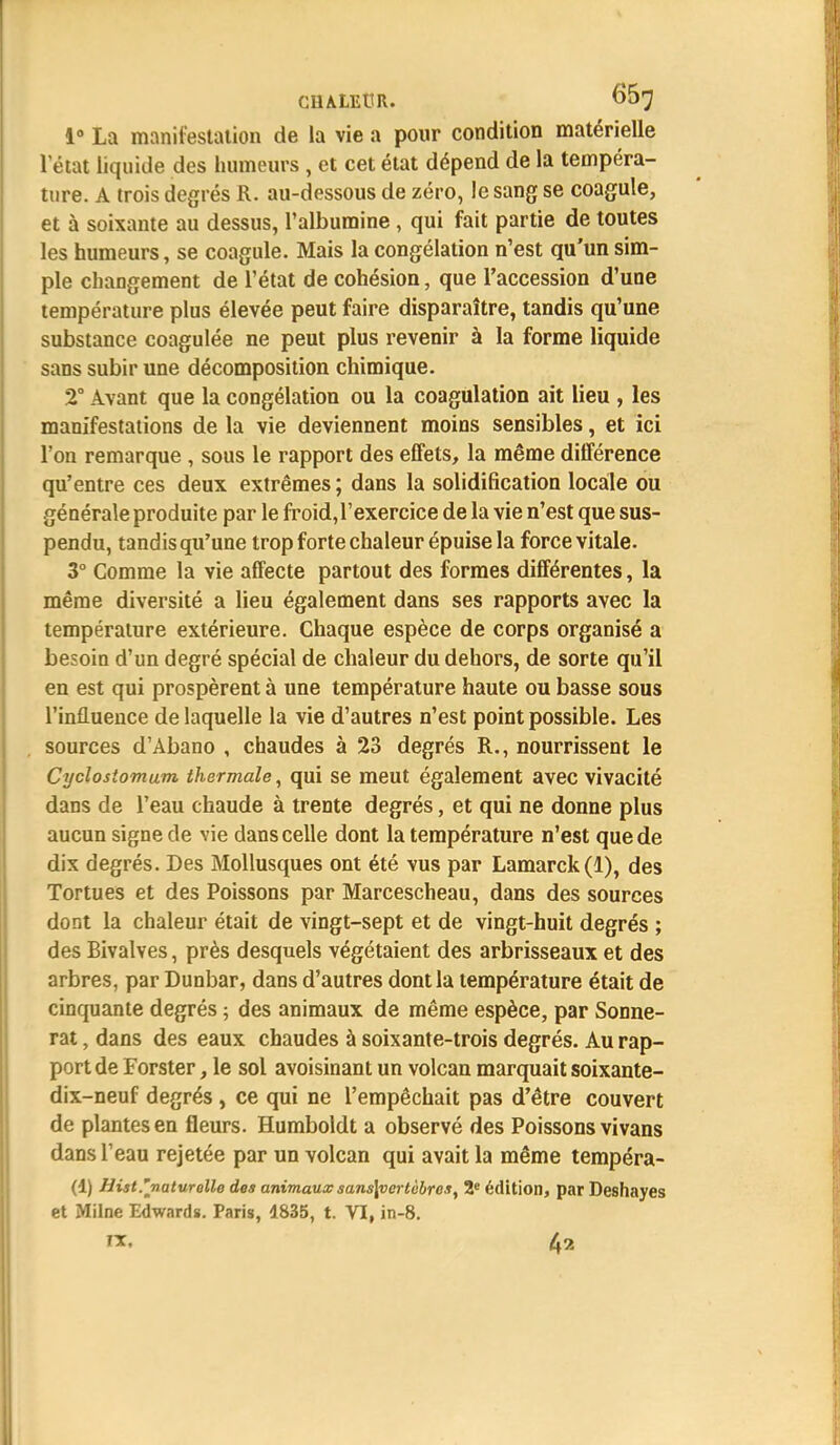 CHALEUR» 6(37 1° La manifestation de la vie a pour condition matérielle l'état liquide des humeurs , et cet état dépend de la tempéra- ture. A trois degrés R. au-dessous de zéro, le sang se coagule, et à soixante au dessus, l'albumine, qui fait partie de toutes les humeurs, se coagule. Mais la congélation n'est qu'un sim- ple changement de l'état de cohésion, que l'accession d'une température plus élevée peut faire disparaître, tandis qu'une substance coagulée ne peut plus revenir à la forme liquide sans subir une décomposition chimique. 2° Avant que la congélation ou la coagulation ait lieu , les manifestations de la vie deviennent moins sensibles, et ici l'on remarque , sous le rapport des effets, la même différence qu'entre ces deux extrêmes ; dans la solidification locale ou générale produite par le froid, l'exercice de la vie n'est que sus- pendu, tandis qu'une trop forte chaleur épuise la force vitale. 3° Comme la vie affecte partout des formes différentes, la même diversité a lieu également dans ses rapports avec la température extérieure. Chaque espèce de corps organisé a besoin d'un degré spécial de chaleur du dehors, de sorte qu'il en est qui prospèrent à une température haute ou basse sous l'influence de laquelle la vie d'autres n'est point possible. Les sources d'Abano , chaudes à 23 degrés R., nourrissent le Cyclosiomum thermale, qui se meut également avec vivacité dans de l'eau chaude à trente degrés, et qui ne donne plus aucun signe de vie dans celle dont la température n'est que de dix degrés. Des Mollusques ont été vus par Lamarck(l), des Tortues et des Poissons par Marcescheau, dans des sources dont la chaleur était de vingt-sept et de vingt-huit degrés ; des Bivalves, près desquels végétaient des arbrisseaux et des arbres, par Dunbar, dans d'autres dont la température était de cinquante degrés ; des animaux de même espèce, par Sonne- rat , dans des eaux chaudes à soixante-trois degrés. Au rap- port de Forster, le sol avoisinant un volcan marquait soixante- dix-neuf degrés, ce qui ne l'empêchait pas d'être couvert de plantes en fleurs. Humboldt a observé des Poissons vivans dans l'eau rejetée par un volcan qui avait la même tempéra- (i) Hist.''naturelle des animaux sans\vertcbr ex, 2e édition, par Deshayes et Milne Edwards. Paris, 1835, t. VI, in-8. rx. 4?,