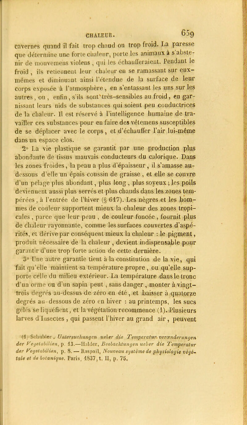 cavernes quand il fait trop chaud ou trop froid. La paresse que détermine une forte chaleur, porte les animaux à s'abste- nir de mouvemens violens , qui les échaufferaient. Pendant le froid , ils retiennent leur chaleur en se ramassant sur eux- mêmes et diminuant ainsi l'étendue de la surface de leur corps exposée à l'atmosphère, en s'entassant les uns sur les autres, ou , enfin, s'ils sont très-sensibles au froid, en gar- nissant leurs nids de substances qui soient peu conductrices de la chaleur. Il est réservé à l'intelligence humaine de tra- vailler ces substances pour en faire des vêtemens susceptibles de se déplacer avec le corps, et d'échauffer l'air lui-même dans un espace clos. 2° La vie plastique se garantit par une production plus abondante de tissus mauvais conducteurs du calorique. Dans les zones froides, la peau a plus d'épaisseur, il s'amasse au- dessous d'elle un épais coussin de graisse , et elle se couvre d'un pelage plus abondant, plus long, plus soyeux ; les poils devienuent aussi plus serrés et plus chauds dans les zones tem- pérées, à l'entrée de l'hiver (§ 617). Les nègres et les hom- mes de couleur supportent mieux la chaleur des zones tropi- cales , parce que leur peau , de couleur foncée , fournit plus de chaleur rayonnante, comme les surfaces couvertes d'aspé- rités, ei dérive par conséquent mieux la chaleur : le pigment, produit nécessaire de la chaleur , devient indispensable pour garantir d'une trop forte action de cette dernière. 3° Une autre garantie tient à la constitution de la vie, qui fait qu'elle maintient sa température propre , ou qu'elle sup- porte celle du milieu extérieur. La température dans le tronc d'un orme ou d'un sapin peut, sans danger , monter à vingt- trois degiYs au-dessus de zéro en été, et baisser à quatorze degr és au-dessous de zéro en hiver : au printemps, les sucs gétés se liquéfient, et la végétation recommence (1). Plusieurs larves d'Insectes , qui passent l'hiver au grand air, peuvent (4; S<:!inl>ler , Untersuchungen ueler die Temperatun verœnderunyen der yegetabilien, p. 13.—Haliier, Beobachtunyen ueber die Temperatur der fetjilabilien, p. 8. — Raspail, Nouveau système de physiologie végé- tale et de botanique. Paria, 1837, t, II, p. 75,