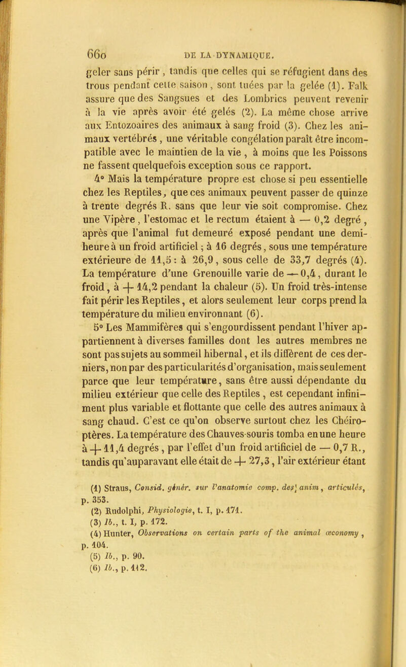 geler sans périr , tandis que celles qui se réfugient dans des trous pendant cette saison, sont tuées par la gelée (1). Falk assure que des Sangsues et des Lombrics peuvent revenir à la vie après avoir été gelés (2). La même chose arrive aux Entozoaires des animaux à sang froid (3). Chez les ani- maux vertébrés , une véritable congélation paraît être incom- patible avec le maintien de la vie , à moins que les Poissons ne fassent quelquefois exception sous ce rapport. 4° Mais la température propre est chose si peu essentielle chez les Reptiles, que ces animaux peuvent passer de quinze à trente degrés R. sans que leur vie soit compromise. Chez une Vipère, l'estomac et le rectum étaient à — 0,2 degré , après que l'animal fut demeuré exposé pendant une demi- heure à un froid artificiel ; à 16 degrés, sous une température extérieure de 11,5 : à 26,9, sous celle de 33,7 degrés (4). La température d'une Grenouille varie de — 0,4, durant le froid, à -{- 14,2 pendant la chaleur (5). Un froid très-intense fait périr les Reptiles, et alors seulement leur corps prend la température du milieu environnant (6). 5° Les Mammifères qui s'engourdissent pendant l'hiver ap- partiennent à diverses familles dont les autres membres ne sont pas sujets au sommeil hibernal, et ils diffèrent de ces der- niers, non par des particularités d'organisation, mais seulement parce que leur température, sans être aussi dépendante du milieu extérieur que celle des Reptiles, est cependant infini- ment plus variable et flottante que celle des autres animaux à sang chaud. C'est ce qu'on observe surtout chez les Chéiro- ptères. La température des Chauves-souris tomba en une heure à-J-11,4 degrés, par l'effet d'un froid artificiel de — 0,7 R., tandis qu'auparavant elle était de -4- 27,3, l'air extérieur étant (1) Straus, Cotisid, ginèr. sur Vanatomic comp. des] anim, articulés, p. 353. (2) Rudolphi, Physiologie, t. I, p. 171. (3) lb., t. I, p. 172. (4) Hunter, Observations on certain parts of the animal œconomy , p. 104. (5) lb., p. 90. (6) i4., p.H2.