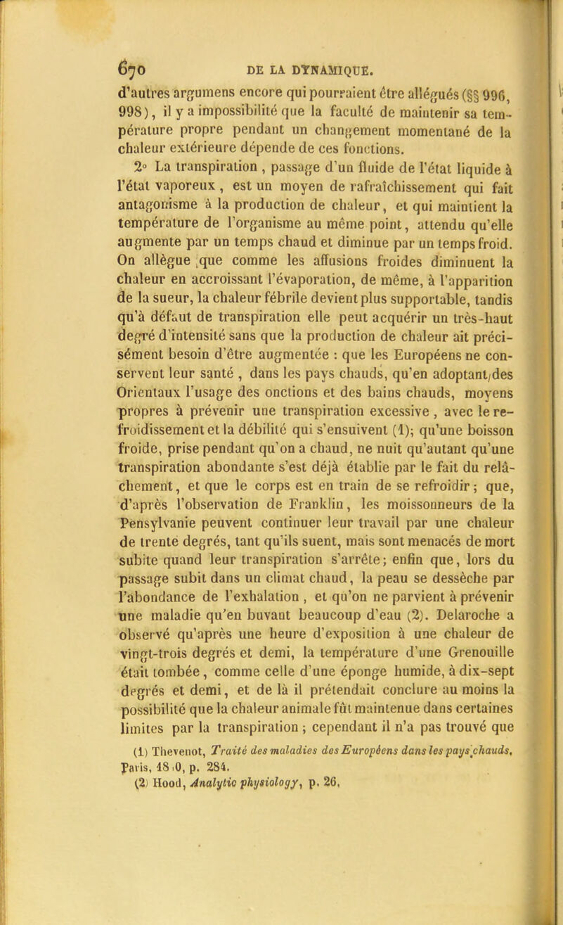 d'autres argumens encore qui pourraient être allégués (§§ 99G, 998), il y a impossibilité que la faculté de maintenir sa tem - pérature propre pendant un changement momentané de la chaleur extérieure dépende de ces fonctions. 2° La transpiration , passade d'un fluide de l'état liquide à l'étal vaporeux , est un moyen de rafraîchissement qui fait antagonisme à la production de chaleur, et qui maintient la température de l'organisme au même point, attendu qu'elle augmente par un temps chaud et diminue par un temps froid. On allègue que comme les allusions froides diminuent la chaleur en accroissant l'évaporalion, de même, à l'apparition de la sueur, la chaleur fébrile devient plus supportable, tandis qu'à défaut de transpiration elle peut acquérir un très-haut degré d'intensité sans que la production de chaleur ait préci- sément besoin d'être augmentée : que les Européens ne con- servent leur santé , dans les pays chauds, qu'en adoptant/des Orientaux l'usage des onctions et des bains chauds, moyens propres à prévenir une transpiration excessive , avec le re- froidissement et la débilité qui s'ensuivent (1); qu'une boisson froide, prise pendant qu'on a chaud, ne nuit qu'autant qu'une transpiration abondante s'est déjà établie par le fait du relâ- chement , et que le corps est en train de se refroidir ; que, d'après l'observation de Franklin, les moissonneurs de la Pensylvanie peuvent continuer leur travail par une chaleur de trente degrés, tant qu'ils suent, mais sont menacés de mort subite quand leur transpiration s'arrête ; enfin que, lors du passage subit dans un climat chaud, la peau se dessèche par l'abondance de l'exhalation , et qu'on ne parvient à prévenir une maladie qu'en buvant beaucoup d'eau (2). Delaroche a obser vé qu'après une heure d'exposition à une chaleur de vingt-trois degrés et demi, la température d'une Grenouille était tombée, comme celle d'une éponge humide, à dix-sept degrés et demi, et de là il prétendait conclure au moins la possibilité que la chaleur animale fût maintenue dans certaines limites par la transpiration ; cependant il n'a pas trouvé que (1) Thevenot, Traité des maladies des Européens dans les pays chauds, J>avis, 48,0, p. 284. (2) Hood, Analytic physiology, p. 26.