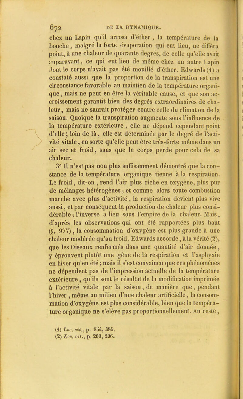chez un Lapin qu'il arrosa d'éther , la température de la bouche, malgré la forte évaporation qui eut lieu, ne différa point, à une chaleur de quarante degrés, de celle qu'elle avait ruparavant, ce qui eut lieu de même chez un autre Lapin dont le corps n'avait pas été mouillé d'éther. Edwards (1) a constaté aussi que la proportion de la transpiration est une circonstance favorable au maintien de la température organi- que , mais ne peut en être la véritable cause, et que son ac- croissement garantit bien des degrés extraordinaires de cha- leur, mais ne saurait protéger contre celle du climat ou de la saison. Quoique la transpiration augmente sous l'influence de la température extérieure, elle ne dépend cependant point d'elle ; loin de là, elle est déterminée par le degré de l'acti- vité vitale, en sorte qu'elle peut être très-forte même dans un air sec et froid, sans que le corps perde pour cela de sa chaleur. 3° Il n'est pas non plus suffisamment démontré que la con- stance de la température organique tienne à la respiration. Le froid, dit-on , rend l'air plus riche en oxygène, plus pur de mélanges hétérogènes ; et comme alors toute combustion marche avec plus d'activité , la respiration devient plus vive aussi, et par conséquent la production de chaleur plus consi- dérable ; l'inverse a lieu sous l'empire de la chaleur. Mais, d'après les observations qui ont été rapportées plus haut (§. 977), la consommation d'oxygène est plus grande à une chaleur modérée qu'au froid. Edwards accorde, à la vérité (2), que les Oiseaux renfermés dans une quantité d'air donnée, y éprouvent plutôt une gêne de la respiration et l'asphyxie en hiver qu'en été ; mais il s'est convaincu que ces phénomènes ne dépendent pas de l'impression actuelle de la température extérieure, qu'ils sont le résultat de la modification imprimée à l'activité vitale par la saison, de manière que, pendant l'hiver , même au milieu d'une chaleur artificielle, la consom- mation d'oxygène est plus considérable, bien que la tempéra- ture organique ne s'élève pas proportionnellement. Au reste, (1) Loc. cit., p. 254, 385.