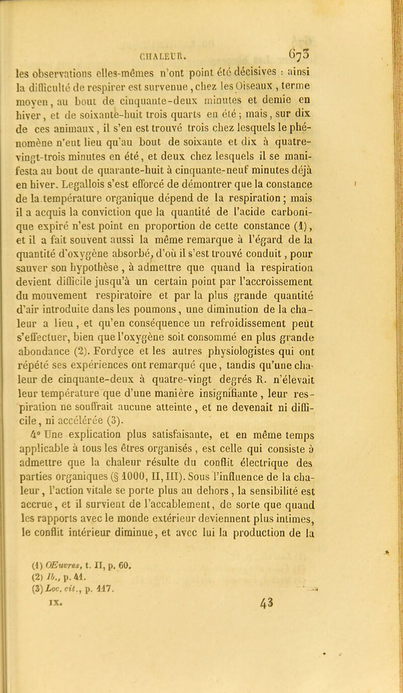 les observations elles-mêmes n'ont point été décisives : ainsi la diflicnlté de respirer est survenue, chez les Oiseaux , terme moyen, au bout de cinquante-deux minutes et demie en hiver, et de soixante-huit trois quarts en été ; mais, sur dix de ces animaux, il s'en est trouvé trois chez lesquels le phé- nomène n'eut lieu qu'au bout de soixante et dix à quatre- vingt-trois minutes en été, et deux chez lesquels il se mani- festa au bout de quarante-huit à cinquante-neuf minutes déjà en hiver. Legallois s'est efforcé de démontrer que la constance de la température organique dépend de la respiration; mais il a acquis la conviction que la quantité de l'acide carboni- que expiré n'est point en proportion de cette constance (1), et il a fait souvent aussi la même remarque à l'égard de la quantité d'oxygène absorbé, d'où il s'est trouvé conduit, pour sauver son hypothèse , à admettre que quand la respiration devient difficile jusqu'à un certain point par l'accroissement du mouvement respiratoire et par la plus grande quantité d'air introduite dans les poumons, une diminution de la cha- leur a lieu, et qu'en conséquence un refroidissement peut s'effectuer, bien que l'oxygène soit consommé en plus grande abondance (2). Fordyce et les autres physiologistes qui ont répété ses expériences ont remarqué que, tandis qu'une cha^ leur de cinquante-deux à quatre-vingt degrés R. n'élevait leur température que d'une manière insignifiante, leur res- piration ne souffrait aucune atteinte, et ne devenait ni diffi- cile, ni accélérée (3). 4° Une explication plus satisfaisante, et en même temps applicable à tous les êtres organisés , est celle qui consiste 5 admettre que la chaleur résulte du conflit électrique des parties organiques (§ 1000, II, III). Sous l'influence de la cha- leur, l'action vitale se porte plus au dehors, la sensibilité est accrue, et il survient de l'accablement, de sorte que quand les rapports avec le monde extérieur deviennent plus intimes, le conflit intérieur diminue, et avec lui la production de la (1) OEwres, t. II, p. 60. (2) lb., p. 41. (3) Xoc. cit., p. 117.