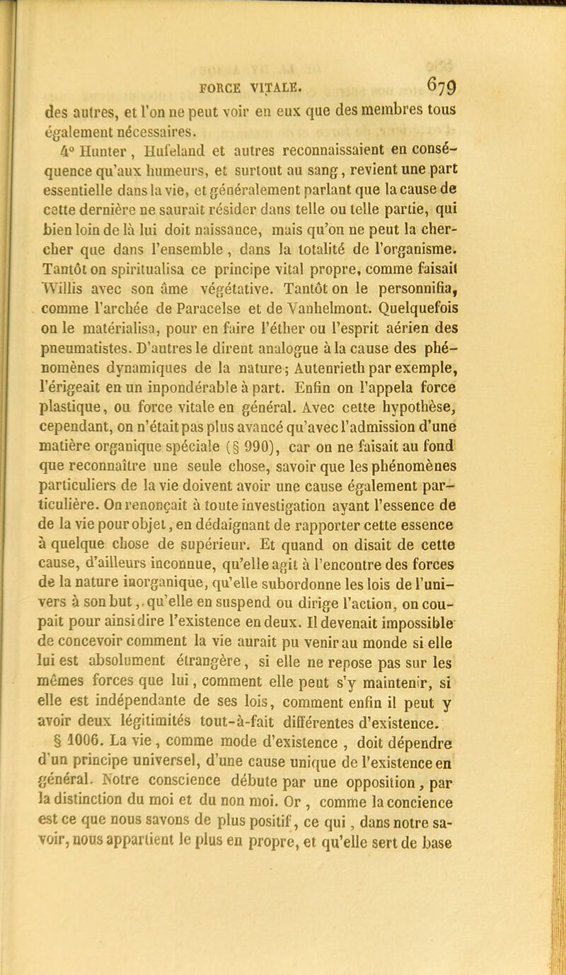 des autres, et l'on ne peut voir en eux que des membres tous également nécessaires. 4° Hunter , Hul'eland et autres reconnaissaient en consé- quence qu'aux humeurs, et surtout au sang, revient une part essentielle dans la vie, et généralement parlant que la cause de cette dernière ne saurait résider dans telle ou telle partie, qui bien loin de là lui doit naissance, mais qu'on ne peut la cher- cher que dans l'ensemble, dans la totalité de l'organisme. Tantôt on spiritualisa ce principe vital propre, comme faisait Willis avec son âme végétative. Tantôt on le personnifia, comme l'archée de Paracelse et de Vanhelmont. Quelquefois on le matérialisa, pour en faire l'éther ou l'esprit aérien des pneumatistes. D'autres le dirent analogue à la cause des phé- nomènes dynamiques de la nature ; Autenrieth par exemple, l'érigeait en un inpondérable à part. Enfin on l'appela force plastique, ou force vitale en général. Avec cette hypothèse, cependant, on n'était pas plus avancé qu'avec l'admission d'une matière organique spéciale (§ 990), car on ne faisait au fond que reconnaître une seule chose, savoir que les phénomènes particuliers de la vie doivent avoir une cause également par- ticulière. On renonçait à toute investigation ayant l'essence de de la vie pour objet, en dédaignant de rapporter cette essence à quelque chose de supérieur. Et quand on disait de cette cause, d'ailleurs inconnue, qu'elle agit à rencontre des forces de la nature inorganique, qu'elle subordonne les lois de l'uni- vers à son but,. qu'elle en suspend ou dirige l'action, on cou- pait pour ainsi dire l'existence en deux. Il devenait impossible de concevoir comment la vie aurait pu venir au monde si elle lui est absolument étrangère, si elle ne repose pas sur les mêmes forces que lui, comment elle peut s'y maintenir, si elle est indépendante de ses lois, comment enfin il peut y avoir deux légitimités tout-à-fait différentes d'existence. § 1006. La vie, comme mode d'existence , doit dépendre d'un principe universel, d'une cause unique de l'existence en général. Notre conscience débute par une opposition, par la distinction du moi et du non moi. Or , comme laconcience est ce que nous savons de plus positif, ce qui, dans notre sa- voir, nous appartient Je plus en propre, et qu'elle sert de base
