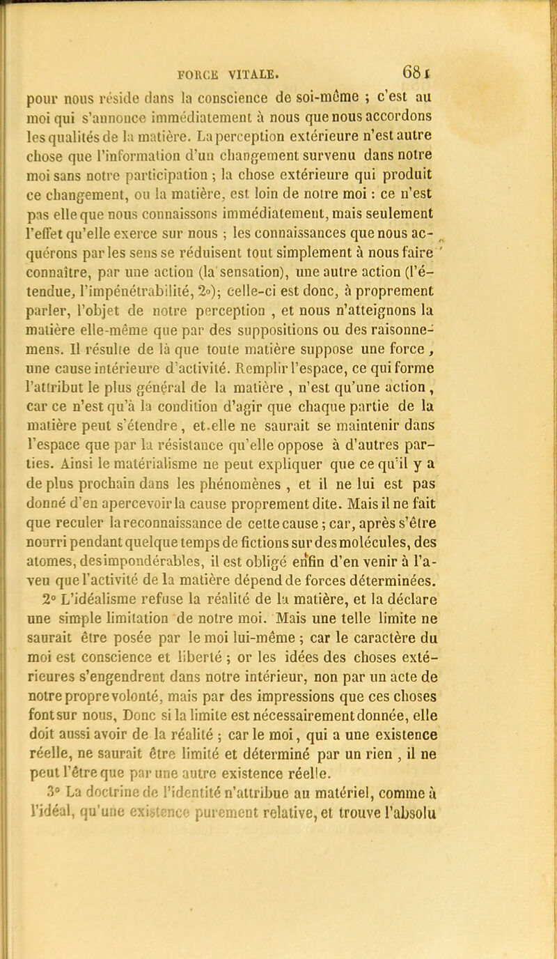 pour nous réside dans la conscience de soi-même ; c'est au moi qui s'annonce immédiatement à nous que nous accordons les qualités de la matière. La perception extérieure n'est autre chose que l'information d'un changement survenu dans notre moi sans notre participation ; la chose extérieure qui produit ce changement, ou la matière, est loin de notre moi : ce n'est pas elle que nous connaissons immédiatement, mais seulement l'effet qu'elle exerce sur nous ; les connaissances que nous ac- n quérons parles sens se réduisent tout simplement à nous faire ' connaître, par une action (la sensation), une autre action (l'é- tendue, l'impénétrabilité, 2<>); celle-ci est donc, à proprement parler, l'objet de notre perception , et nous n'atteignons la matière elle-même que par des suppositions ou des raisonne- mens. Il résulte de là que toute matière suppose une force, une cause intérieure d'activité. Remplir l'espace, ce qui forme l'attribut le plus général de la matière , n'est qu'une action , car ce n'est qu'à la condition d'agir que chaque partie de la matière peut s'étendre, et.elle ne saurait se maintenir dans l'espace que par la résistance qu'elle oppose à d'autres par- ties. Ainsi le matérialisme ne peut expliquer que ce quïl y a de plus prochain dans les phénomènes , et il ne lui est pas donné d'en apercevoir la cause proprement dite. Mais il ne fait que reculer la reconnaissance de celte cause ; car, après s'être nourri pendant quelque temps de fictions sur des molécules, des atomes, des impondérables, il est obligé enfin d'en venir à l'a- veu que l'activité de la matière dépend de forces déterminées. 2° L'idéalisme refuse la réalité de lu matière, et la déclare une simple limitation de notre moi. Mais une telle limite ne saurait être posée par le moi lui-même 5 car le caractère du moi est conscience et liberté ; or les idées des choses exté- rieures s'engendrent dans notre intérieur, non par un acte de notre propre volonté, mais par des impressions que ces choses font sur nous, Donc si la limite est nécessairement donnée, elle doit aussi avoir de la réalité ; car le moi, qui a une existence réelle, ne saurait être limité et déterminé par un rien , il ne peut l'être que par une autre existence réelle. 3° La doctrine de l'identité n'attribue au matériel, comme ù l'idéal, qu'une existence purement relative, et trouve l'absolu