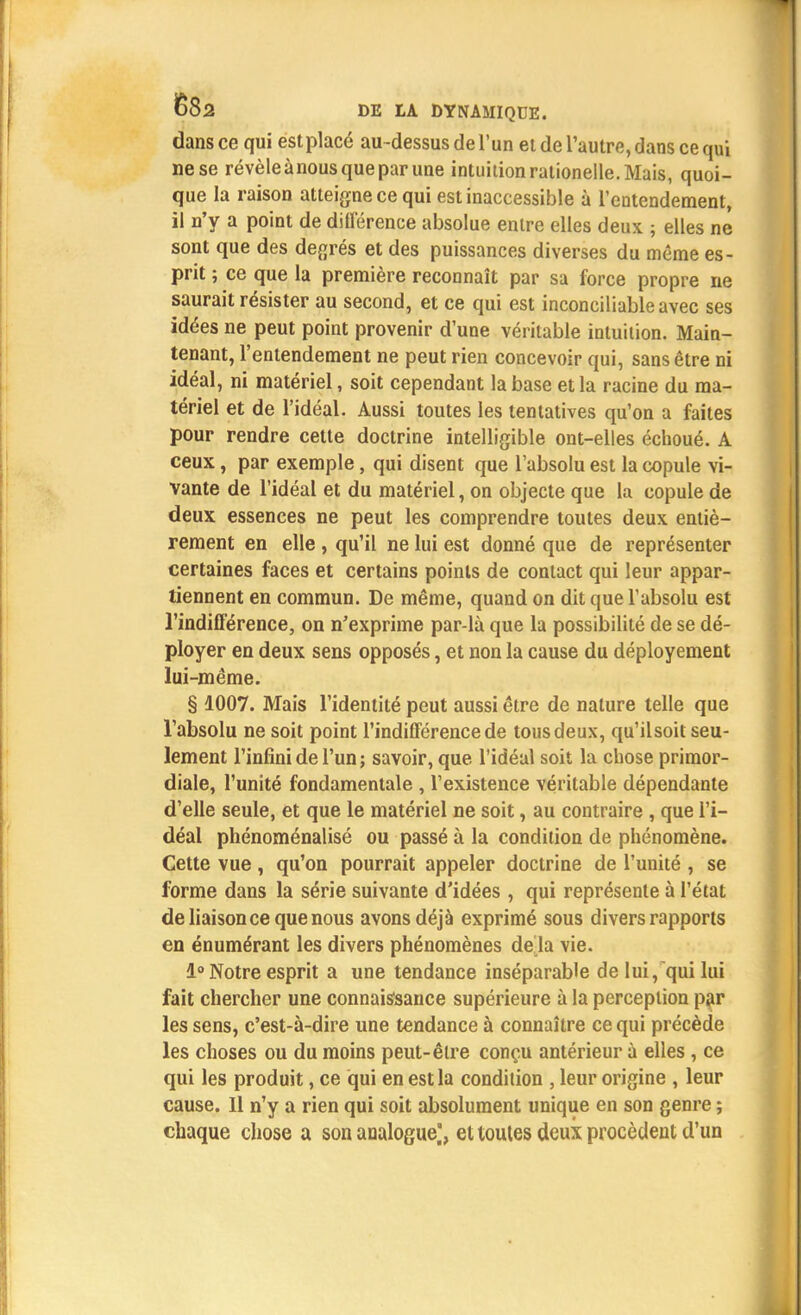 dans ce qui est placé au-dessus de l'un et de l'autre, dans ce qui ne se révèle ànous que par une intuition rationelle. Mais, quoi- que la raison atteigne ce qui est inaccessible à l'entendement, il n'y a point de différence absolue entre elles deux ; elles ne sont que des degrés et des puissances diverses du même es- prit ; ce que la première reconnaît par sa force propre ne saurait résister au second, et ce qui est inconciliable avec ses idées ne peut point provenir d'une véritable intuition. Main- tenant, l'entendement ne peut rien concevoir qui, sans être ni idéal, ni matériel, soit cependant la base et la racine du ma- tériel et de l'idéal. Aussi toutes les tentatives qu'on a faites pour rendre cette doctrine intelligible ont-elles échoué. A ceux, par exemple, qui disent que l'absolu est la copule vi- vante de l'idéal et du matériel, on objecte que la copule de deux essences ne peut les comprendre toutes deux entiè- rement en elle , qu'il ne lui est donné que de représenter certaines faces et certains points de contact qui leur appar- tiennent en commun. De même, quand on dit que l'absolu est l'indifférence, on n'exprime par-là que la possibilité de se dé- ployer en deux sens opposés, et non la cause du déployement lui-même. § 1007. Mais l'identité peut aussi être de nature telle que l'absolu ne soit point l'indifférence de tous deux, qu'ilsoit seu- lement l'infini de l'un ; savoir, que l'idéal soit la chose primor- diale, l'unité fondamentale , l'existence véritable dépendante d'elle seule, et que le matériel ne soit, au contraire , que l'i- déal phénoménalisé ou passé à la condition de phénomène. Cette vue, qu'on pourrait appeler doctrine de l'unité , se forme dans la série suivante d'idées , qui représente à l'état de liaison ce que nous avons déjà exprimé sous divers rapports en énumérant les divers phénomènes de la vie. 1° Notre esprit a une tendance inséparable de lui, qui lui fait chercher une connaissance supérieure à la perception par les sens, c'est-à-dire une tendance à connaître ce qui précède les choses ou du moins peut-être conçu antérieur à elles, ce qui les produit, ce qui en est la condition , leur origine , leur cause. Il n'y a rien qui soit absolument unique en son genre ; chaque chose a son analogue,', et toutes deux procèdent d'un