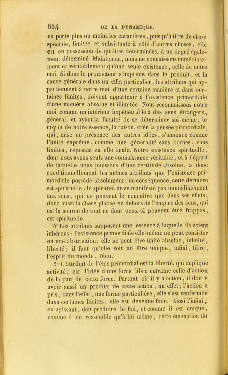 en porte plus ou moins les caractères, puisqu'à titre de chose spéciale, limitée et subsistante à côté d'autres choses, elle est en possession de qualités déterminées, à un degré égale- ment déterminé. Maintenant, nous ne connaissons immédiate- ment et véritablement qu'une seule existence, celle de notre moi. Si donc le producteur s'imprime dans le produit, et la cause générale dans un effet particulier, les attributs qui ap- partiennent à notre moi d'une certaine manière et dans cer- taines limites, doivent appartenir à l'existence primordiale d'une manière absolue et illimitée. Nous reconnaissons notre moi comme un intérieur impénétrable à des sens étrangers, général, et ayant la faculté de se déterminer soi-même; le noyau de notre essence, la raison, crée la pensée primordiale, qui, mise en présence des autres idées, s'annonce comme l'unité suprême, comme une généralité sans bornes, sans limites, reposant en elle seule. Notre existence spirituelle , dont nous avons seuls une connaissance véritable, et à l'égard de laquelle nous jouissons d'une certitude absolue, a donc conditionnellement les mêmes attributs que l'existence pri- mordiale possède absolument; en conséquence, cette dernière est spirituelle : le spirituel ne se manifeste pas immédiatement aux sens, qui ne peuvent le connaître que dans ses effets ; donc aussi la chose placée en dehors de l'empire des sens, qui est la source de tout ce dont ceux-ci peuvent être frappés, est spirituelle. 4° Les attributs supposent une essence à laquelle ils soient inhérens : l'existence primordiale elle-même ne peut consister en une abstraction ; elle ne peut être unité absolue, infinité, liberté ; il faut qu'elle soit un être unique, infini, libre, l'esprit du monde, Dieu. 5° L'attribut de l'être primordial est la liberté, qui implique activité ; car l'idée d'une force libre entraîne celle d'action de la part de cette force. Partout où il y a action, il doit y avoir aussi un produit de cette action, un effet ; l'action a pris, dans l'effet, une forme particulière, elle s'est renfermée dans certaines limites, elle est devenue finie. Ainsi l'infini f en agissant, doit produire le fini, et comme il est unique, comme il ne ressemble qu'à lui-même, cette émanation du