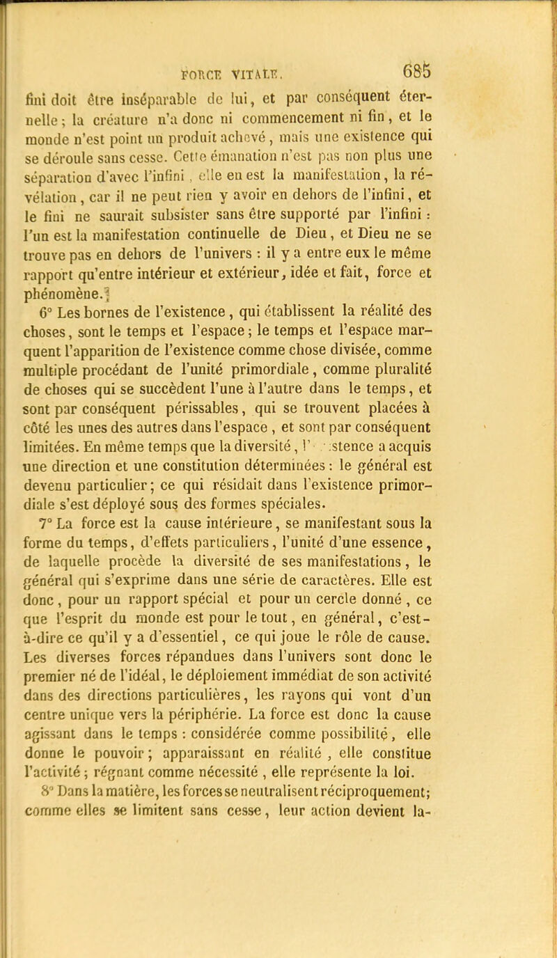 FOUCE VIT AN!. fini doit être inséparable de lui, et par conséquent éter- nelle ; lu créature n'a donc ni commencement ni fin, et le monde n'est point un produit achevé, mais une exislence qui se déroule sans cesse. Cette émanation n'est pas non plus une séparation d'avec l'infini , elle en est la manifestation, la ré- vélation , car il ne peut rien y avoir en dehors de l'infini, et le fiui ne saurait subsister sans être supporté par l'infini : l'un est la manifestation continuelle de Dieu, et Dieu ne se trouve pas en dehors de l'univers : il y a entre eux le même rapport qu'entre intérieur et extérieur, idée et fait, force et phénomène. 6° Les bornes de l'existence, qui établissent la réalité des choses, sont le temps et l'espace ; le temps et l'espace mar- quent l'apparition de l'existence comme chose divisée, comme multiple procédant de l'unité primordiale, comme pluralité de choses qui se succèdent l'une à l'autre dans le temps, et sont par conséquent périssables, qui se trouvent placées à côté les unes des autres dans l'espace , et sont par conséquent limitées. En même temps que la diversité ,1' :stence a acquis une direction et une constitution déterminées : le général est devenu particulier ; ce qui résidait dans l'existence primor- diale s'est déployé sous des formes spéciales. 7° La force est la cause intérieure, se manifestant sous la forme du temps, d'effets particuliers, l'unité d'une essence, de laquelle procède la diversité de ses manifestations, le général qui s'exprime dans une série de caractères. Elle est donc , pour un rapport spécial et pour un cercle donné , ce que l'esprit du monde est pour le tout, en général, c'est- à-dire ce qu'il y a d'essentiel, ce qui joue le rôle de cause. Les diverses forces répandues dans l'univers sont donc le premier né de l'idéal, le déploiement immédiat de son activité dans des directions particulières, les rayons qui vont d'un centre unique vers la périphérie. La force est donc la cause agissant dans le temps : considérée comme possibilité, elle donne le pouvoir ; apparaissant en réalité , elle constitue l'activité ; régnant comme nécessité , elle représente la loi. 8 ' Dans la matière, les forces se neutralisent réciproquement; comme elles se limitent sans cesse, leur action devient la-