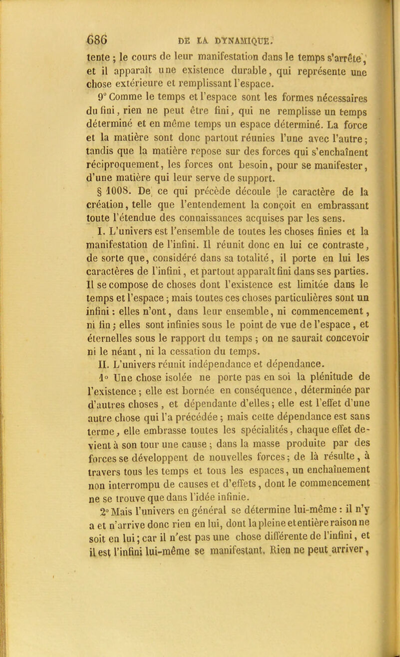 tente ; le cours de leur manifestation dans le temps s'arrête, et il apparaît une existence durable, qui représente une chose extérieure et remplissant l'espace. 9° Comme le temps et l'espace sont les formes nécessaires du fini, rien ne peut être fini, qui ne remplisse un temps déterminé et en même temps un espace déterminé. La force et la matière sont donc partout réunies l'une avec l'autre; tandis que la matière repose sur des forces qui s'enchaînent réciproquement, les forces ont besoin, pour se manifester, d'une matière qui leur serve de support. § 1008. De ce qui précède découle [le caractère de la création, telle que l'entendement la conçoit en embrassant toute l'étendue des connaissances acquises par les sens. I. L'univers est l'ensemble de toutes les choses finies et la manifestation de l'infini. Il réunit donc en lui ce contraste, de sorte que, considéré dans sa totalité, il porte en lui les caractères de l'infini, et partout apparaît fini dans ses parties. Il se compose de choses dont l'existence est limitée dans le temps et l'espace ; mais toutes ces choses particulières sont un infini : elles n'ont, dans leur ensemble, ni commencement, ni fin ; elles sont infinies sous le point de vue de l'espace, et éternelles sous le rapport du temps ; on ne saurait concevoir ni le néant, ni la cessation du temps. IL L'univers réunit indépendance et dépendance. 1° Une chose isolée ne porte pas en soi la plénitude de l'existence ; elle est bornée en conséquence, déterminée par d'autres choses , et dépendante d'elles ; elle est l'effet d'une autre chose qui l'a précédée ; mais cette dépendance est sans terme, elle embrasse toutes les spécialités, chaque effet de- vient à son tour une cause ; dans la masse produite par des forces se développent de nouvelles forces ; de. là résulte, à travers tous les temps et tous les espaces, un enchaînement non interrompu de causes et d'effets, dont le commencement ne se trouve que dans l'idée infinie. 2° Mais l'univers en général se détermine lui-même : il n'y a et n'arrive donc rien en lui, dont la pleine etentière raison ne soit en lui ; car il n'est pas une chose différente de l'infini, et il est l'infini lui-même se manifestant. Rien ne peut arriver,