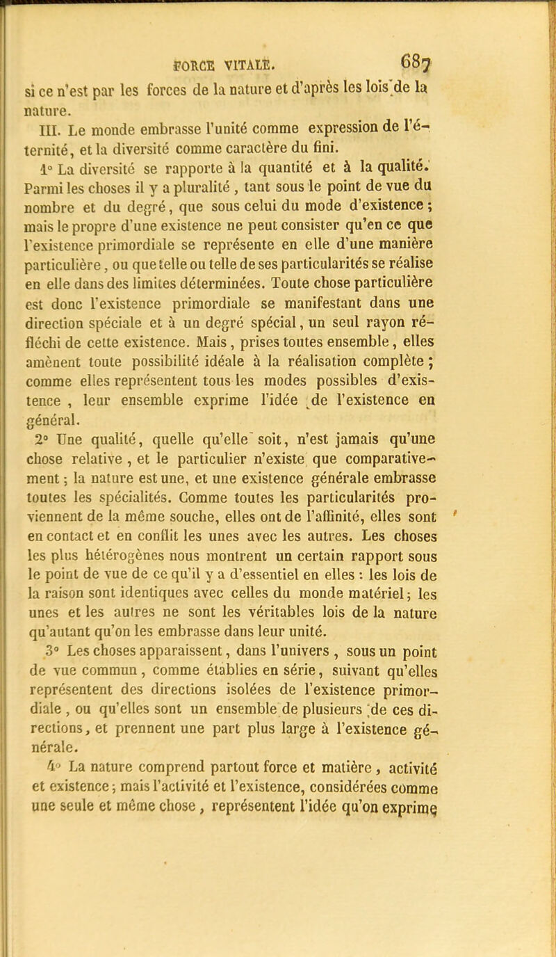 si ce n'est par les forces de la nature et d'après les lois'de la. nature. III. Le monde embrasse l'unité comme expression de l'é- ternité, et la diversité comme caractère du fini. 1° La diversité se rapporte à la quantité et à la qualité. Parmi les choses il y a pluralité , tant sous le point de vue du nombre et du degré, que sous celui du mode d'existence ; mais le propre d'une existence ne peut consister qu'en ce que l'existence primordiale se représente en elle d'une manière particulière, ou que telle ou telle de ses particularités se réalise en elle dans des limites déterminées. Toute chose particulière est donc l'existence primordiale se manifestant dans une direction spéciale et à un degré spécial, un seul rayon ré- fléchi de celte existence. Mais, prises toutes ensemble, elles amènent toute possibilité idéale à la réalisation complète ; comme elles représentent tous les modes possibles d'exis- tence , leur ensemble exprime l'idée ^de l'existence en général. 2° Une qualité, quelle qu'elle soit, n'est jamais qu'une chose relative , et le particulier n'existe que comparative-* ment ; la nature est une, et une existence générale embrasse toutes les spécialités. Comme toutes les particularités pro- viennent de la même souche, elles ont de l'affinité, elles sont en contact et en conflit les unes avec les autres. Les choses les pins hétérogènes nous montrent un certain rapport sous le point de vue de ce qu'il y a d'essentiel en elles : les lois de la raison sont identiques avec celles du monde matériel; les unes et les aulres ne sont les véritables lois de la nature qu'autant qu'on les embrasse dans leur unité. 3° Les choses apparaissent, dans l'univers , sous un point de vue commun, comme établies en série, suivant qu'elles représentent des directions isolées de l'existence primor- diale , ou qu'elles sont un ensemble de plusieurs ;de ces di- rections, et prennent une part plus large à l'existence gé- nérale. 4° La nature comprend partout force et matière, activité et existence ; mais l'activité et l'existence, considérées comme une seule et môme chose, représentent l'idée qu'on exprime,