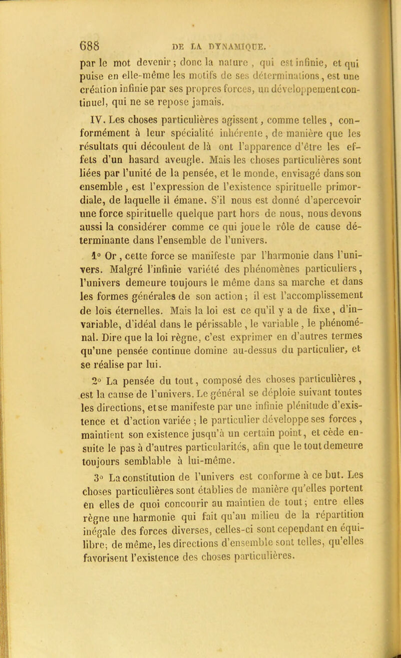 parle mot devenir ; donc la nature, qui est infinie, et qui puise en elle-même les motifs de ses déterminations, est une création infinie par ses propres forces, un développement con- tinuel, qui ne se repose jamais. IV. Les choses particulières agissent, comme telles , con- formément à leur spécialité inhérente , de manière que les résultats qui découlent de là ont l'apparence d'être les ef- fets d'un hasard aveugle. Mais les choses particulières sont liées par l'unité de la pensée, et le monde, envisagé dans son ensemble , est l'expression de l'existence spirituelle primor- diale, de laquelle il émane. S'il nous est donné d'apercevoir une force spirituelle quelque part hors de nous, nous devons aussi la considérer comme ce qui joue le rôle de cause dé- terminante dans l'ensemble de l'univers. 1° Or , cette force se manifeste par l'harmonie dans l'uni- vers. Malgré l'infinie variété des phénomènes particuliers, l'univers demeure toujours le même dans sa marche et dans les formes générales de son action -, il est l'accomplissement de lois éternelles. Mais la loi est ce qu'il y a de fixe, d'in- variable, d'idéal dans le périssable, le variable , le phénomé- nal. Dire que la loi règne, c'est exprimer en d'autres termes qu'une pensée continue domine au-dessus du particulier, et se réalise par lui. 2° La pensée du tout, composé des choses particulières , est la cause de l'univers. Le général se déploie suivant toutes les directions, et se manifeste par une infinie plénitude d'exis- tence et d'action variée ; le particulier développe ses forces , maintient son existence jusqu'à un certain point, et cède en- suite le pas à d'autres particularités, afin que le tout demeure toujours semblable à lui-même. 3° La constitution de l'univers est conforme à ce but. Les choses particulières sont établies de manière qu'elles portent en elles de quoi concourir au maintien de tout; entre elles règne une harmonie qui fait qu'au milieu de la répartition inégale des forces diverses, celles-ci sont cependant en équi- libré; de même, les directions d'ensemble sont telles, qu'elles favorisent l'existence des choses particulières.