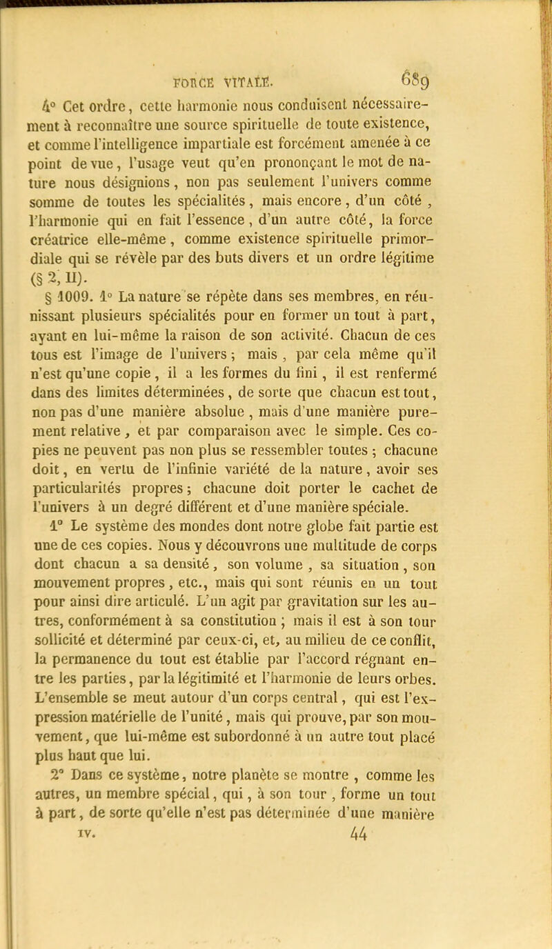 4° Cet ordre, cette harmonie nous conduisent nécessaire- ment à reconnaître une source spirituelle de toute existence, et comme l'intelligence impartiale est forcément amenée à ce point de vue, l'usage veut qu'en prononçant le mot de na- ture nous désignions, non pas seulement l'univers comme somme de toutes les spécialités, mais encore, d'un côté , l'harmonie qui en fait l'essence, d'un autre côté, la force créatrice elle-même, comme existence spirituelle primor- diale qui se révèle par des buts divers et un ordre légitime (§2,11). § 1009. 1° La nature se répète dans ses membres, en réu- nissant plusieurs spécialités pour en former un tout à part, ayant en lui-même la raison de son activité. Chacun de ces tous est l'image de l'univers ; mais , par cela même qu'il n'est qu'une copie , il a les formes du Uni, il est renfermé dans des limites déterminées, de sorte que chacun est tout, non pas d'une manière absolue , mais d'une manière pure- ment relative, et par comparaison avec le simple. Ces co- pies ne peuvent pas non plus se ressembler toutes ; chacune doit, en vertu de l'infinie variété de la nature, avoir ses particularités propres ; chacune doit porter le cachet de l'univers à un degré différent et d'une manière spéciale. 1° Le système des mondes dont notre globe fait partie est une de ces copies. Nous y découvrons une multitude de corps dont chacun a sa densité, son volume , sa situation , son mouvement propres , etc., mais qui sont réunis en un tout pour ainsi dire articulé. L'un agit par gravitation sur les au- tres, conformément à sa constitution ; mais il est à son tour sollicité et déterminé par ceux-ci, et, au milieu de ce conflit, la permanence du tout est établie par l'accord régnant en- tre les parties, par la légitimité et l'harmonie de leurs orbes. L'ensemble se meut autour d'un corps central, qui est l'ex- pression matérielle de l'unité, mais qui prouve, par son mou- vement , que lui-même est subordonné à un autre tout placé plus haut que lui. 2° Dans ce système, notre planète se montre , comme les autres, un membre spécial, qui, à son tour , forme un tout à part, de sorte qu'elle n'est pas déterminée d'une manière iv. 44