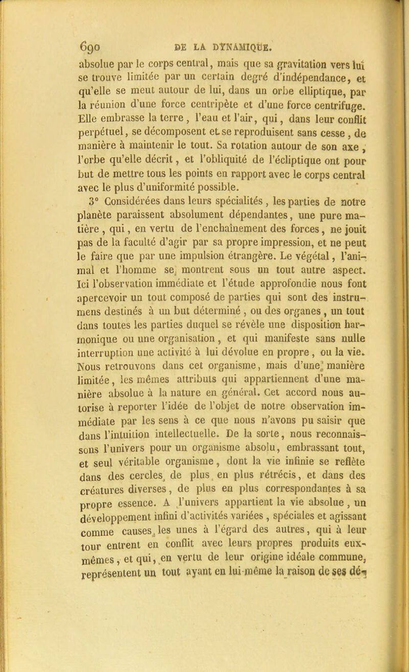 absolue par le corps central, mais que sa gravitation vers lui se trouve limitée par un certain degré d'indépendance, et qu'elle se meut autour de lui, dans un orbe elliptique, par la réunion d'une force centripète et d'une force centrifuge. Elle embrasse la terre, l'eau et l'air, qui, clans leur conflit perpétuel, se décomposent et se reproduisent sans cesse, de manière à maintenir le tout. Sa rotation autour de son axe , l'orbe qu'elle décrit, et l'obliquité de l'écliptique ont pour but de mettre tous les points en rapport avec le corps central avec le plus d'uniformité possible. 3° Considérées dans leurs spécialités , les parties de notre planète paraissent absolument dépendantes, une pure ma- tière , qui, en vertu de l'enchaînement des forces, ne jouit pas de la faculté d'agir par sa propre impression, et ne peut le faire que par une impulsion étrangère. Le végétal, l'ani- mal et l'homme se. montrent sous un tout autre aspect. Ici l'observation immédiate et l'étude approfondie nous font apercevoir un tout composé de parties qui sont des instru- mens destinés à un but déterminé , ou des organes , un tout dans toutes les parties duquel se révèle une disposition har- monique ou une organisation, et qui manifeste sans nulle interruption une activité à lui dévolue en propre, ou la vie. Nous retrouvons dans cet organisme, mais d'une^ manière limitée, les mêmes attributs qui appartiennent d'une ma- nière absolue à la nature en général. Cet accord nous au- torise à reporter l'idée de l'objet de notre observation im- médiate par les sens à ce que nous n'avons pu saisir que dans l'intuiiion intellectuelle. De la sorte, nous reconnais- sons l'univers pour un organisme absolu, embrassant tout, et seul véritable organisme, dont la vie infinie se reflète dans des cerclesj de plus en plus rétrécis, et dans des créatures diverses, de plus en plus correspondantes à sa propre essence. A l'univers appartient la vie absolue, un développement infini d'activités variées , spéciales et agissant comme causes,les unes à l'égard des autres, qui à leur tour entrent en conflit avec leurs propres produits eux- mêmes , et qui, en vertu de leur origine idéale commune, représentent un tout ayant en lui même la raison de ses dé-?