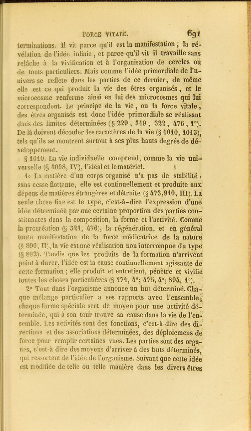 terminations. Il vit parce qu'il est la manifestation, la ré- vélation de l'idée infinie , et parce qu'il vit il travaille sans relâche à la vivification et à l'organisation de cercles ou de touts particuliers. Mais comme l'idée primordiale de l'u- nivers se reflète dans les parties de ce dernier, de même elle est ce qui produit la vie des êtres organisés, et le microcosme renferme ainsi en lui des microcosmes qui lui correspondent. Le principe de la vie, ou la force vitale, des êtres organisés est donc l'idée primordiale se réalisant dans des limites déterminées (§ 229 , 319 , 322 , 476 , 1°). De là doivent découler les caractères de la vie (§ 1010, 1013), tels qu'ils se montrent surtout à ses plus hauts degrés de dé- veloppement. § 1010. La vie individuelle comprend, comme la vie uni- verselle (§ 100S, IV), l'idéal et le matériel. io La matière d'un corps organisé n'a pas de stabilité : sans cesse flottante, elle est continuellement et produite aux dépens de matières étrangères et détruite (§ 473,910, III). La seule chose fixe est le type, c'est-à-dire l'expression d'une idée déterminée par une certaine proportion des parties con- stituantes dans la composition, la forme et l'activité. Comme la procréation (§ 321, 476), la régénération, et en général toute manifestation de la force médicatrice de la nature (§ 890, II), la vie est une réalisation non interrompue du type (§ 802). Tandis que les produits de la formation n'arrivent point à durer, l'idée est la cause continuellement agissante de cette formation ; elle produit et entretient, pénètre et vivifie toutes les choses particulières (§ 474, 4°; 475,4°; 894, 1°). 2° Tout dans l'organisme annonce un but déterminé. Cha- que mélange particulier a ses rapports avec l'ensemble; cli ique forme spéciale sert de moyen pour une activité dé- terminée, qui à son tour trouve sa cause dans la vie de l'en- semble. Les activités sont des fonctions, c'est-à-dire des di- rections et des associations déterminées, des déploiemens de force pour remplir certaines vues. Les parties sont des orga- n s, c'cst-à dire des moyens d'arriver à des buts déterminés, qui résinent de l'idée de l'organisme. Suivant que cette idée est modifiée de telle ou telle manière dans les divers êtres
