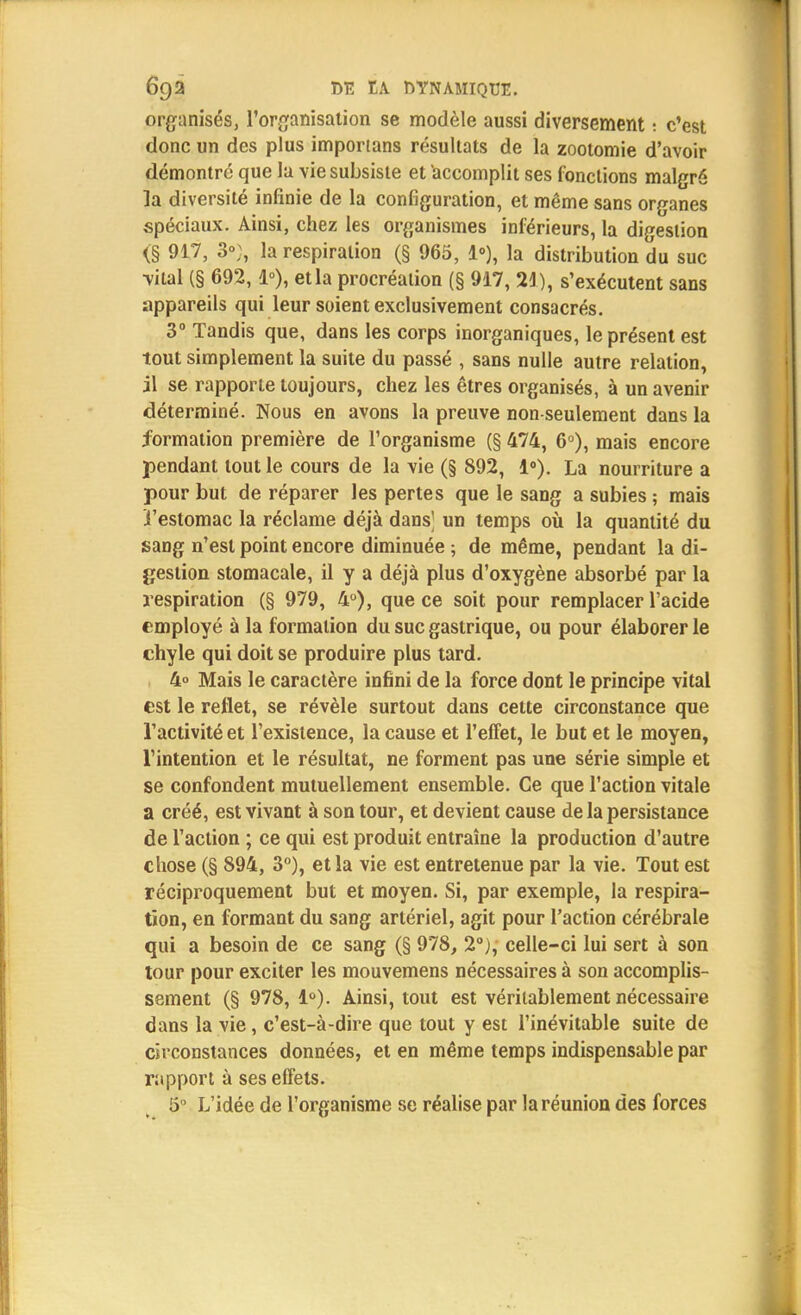 organisés, l'organisation se modèle aussi diversement : c'est donc un des plus importans résultats de la zootomie d'avoir démontré que la vie subsiste et accomplit ses fonctions malgré la diversité infinie de la configuration, et même sans organes spéciaux. Ainsi, chez les organismes inférieurs, la digestion <§ 917, 3»;, la respiration (§ 965, 1»), la distribution du suc •vital (§ 692,1°), et la procréation (§ 917, 21), s'exécutent sans appareils qui leur soient exclusivement consacrés. 3° Tandis que, dans les corps inorganiques, le présent est tout simplement la suite du passé , sans nulle autre relation, il se rapporte toujours, chez les êtres organisés, à un avenir déterminé. Nous en avons la preuve non-seulement dans la formation première de l'organisme (§ 474, 6°), mais encore pendant tout le cours de la vie (§ 892, 1°). La nourriture a pour but de réparer les pertes que le sang a subies ; mais ï'estomac la réclame déjà dans' un temps où la quantité du sang n'est point encore diminuée ; de même, pendant la di- gestion stomacale, il y a déjà plus d'oxygène absorbé par la respiration (§ 979, 4°), que ce soit, pour remplacer l'acide employé à la formation du suc gastrique, ou pour élaborer le chyle qui doit se produire plus tard. 4° Mais le caractère infini de la force dont le principe vital est le reflet, se révèle surtout dans cette circonstance que l'activité et l'existence, la cause et l'effet, le but et le moyen, l'intention et le résultat, ne forment pas une série simple et se confondent mutuellement ensemble. Ce que l'action vitale a créé, est vivant à son tour, et devient cause de la persistance de l'action ; ce qui est produit entraîne la production d'autre chose (§ 894, 3°), et la vie est entretenue par la vie. Tout est réciproquement but et moyen. Si, par exemple, la respira- tion, en formant du sang artériel, agit pour l'action cérébrale qui a besoin de ce sang (§ 978, 2°), celle-ci lui sert à son tour pour exciter les mouvemens nécessaires à son accomplis- sement (§ 978, 1°). Ainsi, tout est véritablement nécessaire dans la vie, c'est-à-dire que tout y est l'inévitable suite de circonstances données, et en même temps indispensable par rapport à ses effets. 5° L'idée de l'organisme se réalise par la réunion des forces
