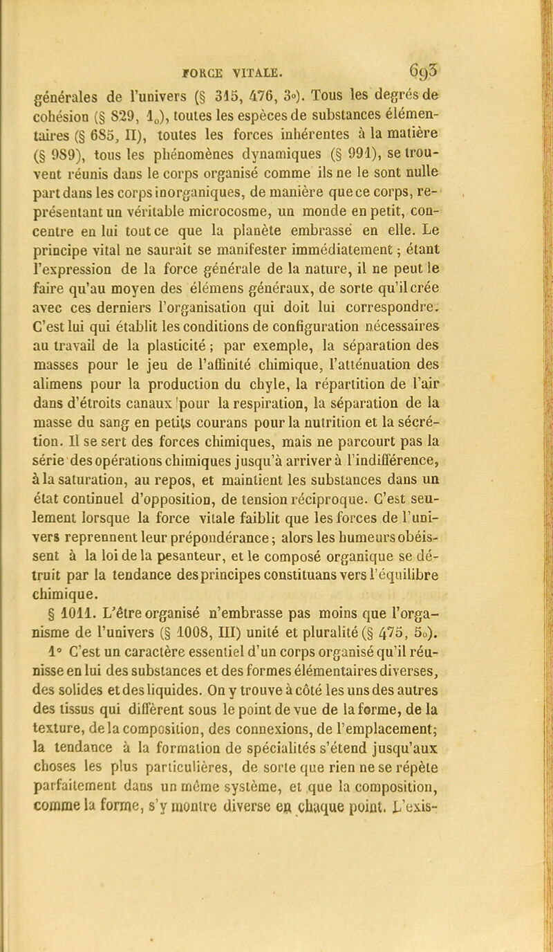 générales de l'univers (§ 315, 476, 3»). Tous les degrés de cohésion (§ 829, 10), toutes les espèces de substances élémen- taires (§ 6S5, II), toutes les forces inhérentes à la matière (§ 989), tous les phénomènes dynamiques (§ 991), se trou- vent réunis dans le corps organisé comme ils ne le sont nulle part dans les corps inorganiques, de manière que ce corps, re- présentant un véritable microcosme, un monde en petit, con- centre en lui tout ce que la planète embrasse en elle. Le principe vital ne saurait se manifester immédiatement ; étant l'expression de la force générale de la nature, il ne peut le faire qu'au moyen des élémens généraux, de sorte qu'il crée avec ces derniers l'organisation qui doit lui correspondre. C'est lui qui établit les conditions de configuration nécessaires au travail de la plasticité ; par exemple, la séparation des masses pour le jeu de l'affinité chimique, l'atténuation des alimens pour la production du chyle, la répartition de l'air dans d'étroits canaux pour la respiration, la séparation de la masse du sang en petits courans pour la nutrition et la sécré- tion. Il se sert des forces chimiques, mais ne parcourt pas la série des opérations chimiques jusqu'à arrivera l'indifférence, à la saturation, au repos, et maintient les substances dans un état continuel d'opposition, de tension réciproque. C'est seu- lement lorsque la force vitale faiblit que les forces de l'uni- vers reprennent leur prépondérance ; alors les humeurs obéis- sent à la loi de la pesanteur, et le composé organique se dé- truit par la tendance des principes constituans vers l'équilibre chimique. § 1011. L'être organisé n'embrasse pas moins que l'orga- nisme de l'univers (§ 1008, III) unité et pluralité (§ 475, 50). 1° C'est un caractère essentiel d'un corps organisé qu'il réu- nisse en lui des substances et des formes élémentaires diverses, des solides et des liquides. On y trouve à côté les uns des autres des tissus qui diffèrent sous le point de vue de la forme, de la texture, delà composition, des connexions, de l'emplacement; la tendance à la formation de spécialités s'étend jusqu'aux choses les plus particulières, de sorte que rien ne se répète parfaitement dans un même système, et que la composition, comme la forme, s'y montre diverse en, chaque point. L'exis-