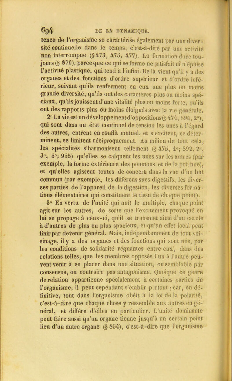 tence de l'organisme se caractérise également par une diver- sité continuelle dans le temps, c'est-à-dire par une activité non interrompue (§473, 475, 477). La formation dure tou- jours (§ 876), parce que ce qui se forme ne satisfait ni n'épuise l'activité plastique, qui tend à l'infini. De là vient qu'il y a des organes et des fonctions d'ordre supérieur et d'ordre infé- rieur, suivant qu'ils renferment en eux une plus ou moins grande diversité, qu'ils ont des caractères plus ou moins spé- ciaux, qu'ils jouissent d'une vitalité plus ou moins forte, qu'ils ont des rapports plus ou moins éloignés avec la vie géfiérale. 2°Lavieestundéveloppernentd'oppositions(§474, S94, 2°), qui sont dans un état continuel de tension les unes à l'égard des autres, entrent en conflit mutuel, et s'excitent, se déter- minent, se limitent réciproquement. Au milieu de tout cela, les spécialités s'harmonisent tellement (§ 475, 1°; 892, 2°, 3°, 5°; 955) qu'elles se Galquent les unes sur les attires (par exemple, la forme extérieure des poumons et de la poitrine), et qu'elles agissent toutes de concerfe dans la vue d'un but commun (par exemple, les différens sucs digestifs, les diver- ses parties de l'appareil de la digestion, les diverses forma- tions élémentaires qui constituent le tissu de chaque point). 3° En vertu de l'unité qui unit le multiple, chaque point agit sur les autres, de sorte que l'excitement provoqué en lui se propage à ceux-ci, qu'il se transmet ainsi d'un cercle à d'autres de plus en plus spacieux, et qu'un effet local peut finir par devenir général. Mais, indépendamment de tout voi- sinage, il y a des organes et des fonctions qui sont mis, par les conditions de solidarité régnantes entre eux, dans des relations telles, que les membres opposés l'un à l'autre peu- vent venir à se placer dans une situation, ou semblable par consensus, ou contraire pas antagonisme. Quoique ce genre de relation appartienne spécialement à certaines parties de l'organisme, il peut cependant s'établir partout ; car, en dé- finitive, tout dans l'organisme obéit à la loi de la polarité, c'est-à-dire que chaque chose y ressemble aux autres en gé- néral, et diffère d'elles en particulier. L'unité dominante peut faire aussi qu'un organe tienne jusqu'à un certain point lieu d'un autre organe (§ 854), c'est-à-dire que l'organisme
