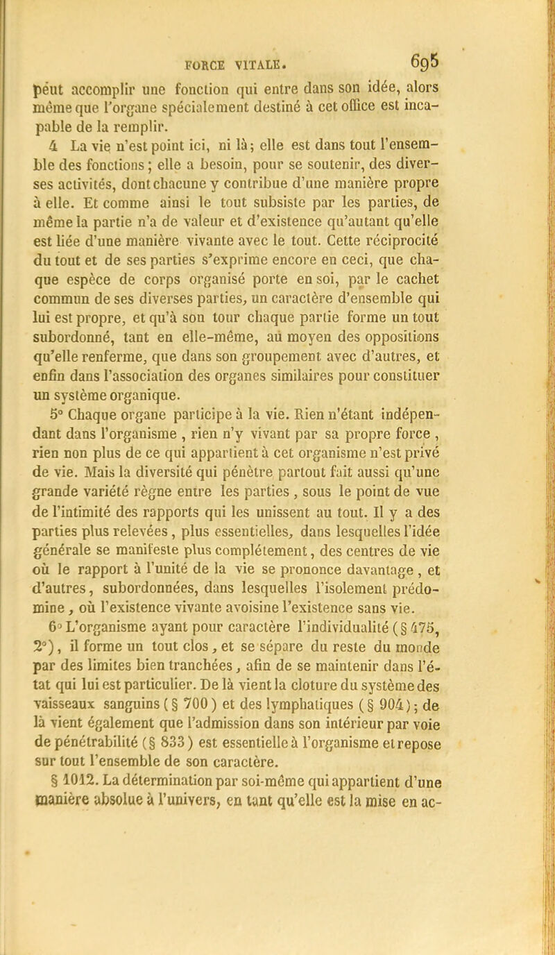 peut accomplir une fonction qui entre dans son idée, alors même que l'organe spécialement destiné à cet office est inca- pable de la remplir. 4 La vie n'est point ici, ni là; elle est dans tout l'ensem- ble des fonctions ; elle a besoin, pour se soutenir, des diver- ses activités, dont chacune y contribue d'une manière propre à elle. Et comme ainsi le tout subsiste par les parties, de même la partie n'a de valeur et d'existence qu'autant qu'elle est liée d'une manière vivante avec le tout. Cette réciprocité du tout et de ses parties s'exprime encore en ceci, que cha- que espèce de corps organisé porte en soi, par le cachet commun de ses diverses parties, un caractère d'ensemble qui lui est propre, et qu'à son tour chaque partie forme un tout subordonné, tant en elle-même, aii moyen des oppositions qu'elle renferme, que dans son groupement avec d'autres, et enfin dans l'association des organes similaires pour constituer un système organique. 5° Chaque organe participe à la vie. Rien n'étant indépen- dant dans l'organisme , rien n'y vivant par sa propre force , rien non plus de ce qui appartient à cet organisme n'est privé de vie. Mais la diversité qui pénètre partout fait aussi qu'une grande variété règne entre les parties , sous le point de vue de l'intimité des rapports qui les unissent au tout. Il y a des parties plus relevées, plus essentielles, dans lesquelles l'idée générale se manifeste plus complètement, des centres de vie où le rapport à l'unité de la vie se prononce davantage , et d'autres, subordonnées, dans lesquelles l'isolement prédo- mine , où l'existence vivante avoisine l'existence sans vie. 6^ L'organisme ayant pour caractère l'individualité (§ 475, 2°), il forme un tout clos, et se sépare du reste du monde par des limites bien tranchées, afin de se maintenir dans l'é- tat qui lui est particulier. De là vient la clôture du système des vaisseaux sanguins ( § 700 ) et des lymphatiques ( § 904 ) ; de là vient également que l'admission dans son intérieur par voie de pénétrabilité (§ 833) est essentielle à l'organisme et repose sur tout l'ensemble de son caractère. § 1012. La détermination par soi-même qui appartient d'une manière absolue à l'univers, en tant qu'elle est la mise en ac-