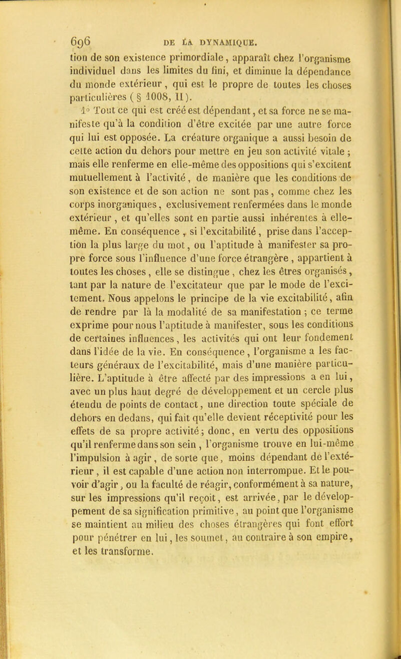 tion de son existence primordiale, apparaît chez l'organisme individuel dans les limites du fini, et diminue la dépendance du monde extérieur, qui est le propre de toutes les choses particulières ( § 1008, II). 1° Tout ce qui est créé est dépendant, et sa force ne se ma- nifeste qu'à la condition d'être excitée par une autre force qui lui est opposée. La créature organique a aussi besoin de cette action du dehors pour mettre en jeu son activité vitale ; mais elle renferme en elle-même des oppositions qui s'excitent mutuellement à l'activité, de manière que les conditions de son existence et de son action ne sont pas, comme chez les corps inorganiques, exclusivement renfermées dans le monde extérieur , et qu'elles sont en partie aussi inhérentes à elle- même. En conséquence , si l'excitabilité, prise dans l'accep- tion la plus large du mot, ou l'aptitude à manifester sa pro- pre force sous l'influence d'une force étrangère , appartient à toutes les choses, elle se distingue , chez les êtres organisés, tant par la nature de l'excitateur que par le mode de l'exci- tement. Nous appelons le principe de la vie excitabilité, afin de rendre par là la modalité de sa manifestation ; ce terme exprime pour nous l'aptitude à manifester, sous les conditions de certaines influences, les activités qui ont leur fondement dans l'idée de la vie. En conséquence, l'organisme a les fac- teurs généraux de l'excitabilité, mais d'une manière particu- lière. L'aptitude à être affecté par des impressions a en lui, avec un plus haut degré de développement et un cercle plus étendu de points de contact, une direction toute spéciale de dehors en dedans, qui fait qu'elle devient réceptivité pour les effets de sa propre activité ; donc, en vertu des oppositions qu'il renferme dans son sein , l'organisme trouve en lui-même l'impulsion à agir, de sorte que, moins dépendant de l'exté- rieur , il est capable d'une action non interrompue. Et le pou- voir d'agir, ou la faculté de réagir, conformément à sa nature, sur les impressions qu'il reçoit, est arrivée, par le dévelop- pement de sa signification primitive, au point que l'organisme se maintient au milieu des choses étrangères qui font effort pour pénétrer en lui, les soumet, au contraire à son empire, et les transforme.